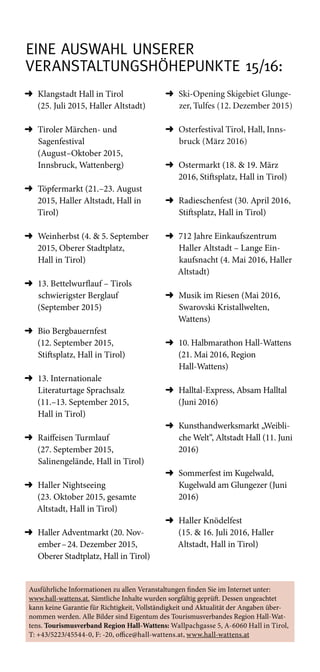 eine Auswahl unserer
Veranstaltungshöhepunkte 15/16:
➜	Klangstadt Hall in Tirol
(25. Juli 2015, Haller Altstadt)
➜	Tiroler Märchen- und
Sagenfestival
(August–Oktober 2015,
Innsbruck, Wattenberg)
➜	Töpfermarkt (21.–23. August
2015, Haller Altstadt, Hall in
Tirol)
➜	Weinherbst (4.  5. September
2015, Oberer Stadtplatz,
Hall in Tirol)
➜	13. Bettelwurflauf – Tirols
schwierigster Berglauf
(September 2015)
➜	Bio Bergbauernfest
(12. September 2015,
Stiftsplatz, Hall in Tirol)
➜	13. Internationale
Literaturtage Sprachsalz
(11.–13. September 2015,
Hall in Tirol)
➜	Raiffeisen Turmlauf
(27. September 2015,
Salinengelände, Hall in Tirol)
➜	Haller Nightseeing
(23. Oktober 2015, gesamte
Altstadt, Hall in Tirol)
➜	Haller Adventmarkt (20. Nov­
ember – 24. Dezember 2015,
Oberer Stadtplatz, Hall in Tirol)
➜	Ski-Opening Skigebiet Glunge-
zer, Tulfes (12. Dezember 2015)
➜	Osterfestival Tirol, Hall, Inns-
bruck (März 2016)
➜	Ostermarkt (18.  19. März
2016, Stiftsplatz, Hall in Tirol)
➜	Radieschenfest (30. April 2016,
Stiftsplatz, Hall in Tirol)
➜	712 Jahre Einkaufszentrum
Haller Altstadt – Lange Ein-
kaufsnacht (4. Mai 2016, Haller
Altstadt)
➜	Musik im Riesen (Mai 2016,
Swarovski Kristallwelten,
Wattens)
➜	10. Halbmarathon Hall-Wattens
(21. Mai 2016, Region
Hall-Wattens)
➜	Halltal-Express, Absam Halltal
(Juni 2016)
➜	Kunsthandwerksmarkt „Weibli-
che Welt“, Altstadt Hall (11. Juni
2016)
➜	Sommerfest im Kugelwald,
Kugelwald am Glungezer (Juni
2016)
➜	Haller Knödelfest
(15.  16. Juli 2016, Haller
Altstadt, Hall in Tirol)
Ausführliche Informationen zu allen Veranstaltungen finden Sie im Internet unter:
www.hall-wattens.at. Sämtliche Inhalte wurden sorgfältig geprüft. Dessen ungeachtet
kann keine Garantie für Richtigkeit, Vollständigkeit und Aktualität der Angaben über-
nommen werden. Alle Bilder sind Eigentum des Tourismusverbandes Region Hall-Wat-
tens. Tourismusverband Region Hall-Wattens: Wallpachgasse 5, A-6060 Hall in Tirol,
T: +43/5223/45544-0, F: -20, office@hall-wattens.at, www.hall-wattens.at
 