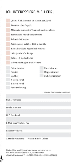 „Natur-Genießerreise“ im Herzen der Alpen
Wandern ohne Gepäck
Münzreise zum ersten Taler und modernen Euro
Fantastische Kristallwanderwoche
Erlebnis-Städtereise
Winterzauber auf über 2600 m Seehöhe
Kristallskiwoche Region Hall-Wattens
„Vier-gewinnt“ – Skitage
Schnee-  Stadtgeflüster
Adventreise Region Hall-Wattens
Einfach Karte ausfüllen und kostenlos an uns retournieren.
Wir freuen uns auch über E-Mail, Anruf oder Fax:
office@hall-wattens.at, T: +43/5223/45544-0, F: +43/5223/45544-20
Privatzimmer
Pension
Gasthof
3-Stern-Hotel
4-Stern-Hotel
Ferienwohnung
Einzelzimmer
Doppelzimmer
Mehrbettzimmer
Absender (bitte unbedingt ausfüllen!)
Name, Vorname
Straße, Nummer
PLZ, Ort, Land
E-Mail oder Telefon / Fax
Reisezeit von / bis
Anzahl Erwachsene Anzahl Kinder (Alter)
Ich interessiere mich für:
 