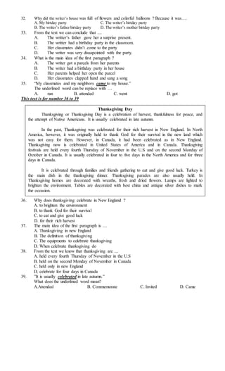 32. Why did the writer’s house was full of flowers and colorful balloons ? Because it was…. 
A. My birtday party C. The writer’s birtday party 
B. The writer’s father birtday party D. The writer’s mother birtday party 
33. From the text we can conclude that .... 
A. The writter’s father gave her a surprise present. 
B. The writter had a birthday party in the classroom. 
C. Her classmates didn’t come to the party 
D. The writer was very dissapointed with the party. 
34. What is the main idea of the first paragraph ? 
A. The writer got a parcels from her parents 
B. The writer had a birthday party in her house 
C. Her parents helped her open the parcel 
D. Her classmates clapped hand and sang a song 
35. “My classmates and my neighbors came to my house.” 
The underlined word can be replace with … 
A. ran B. attended C. went D. got 
This text is for number 36 to 39 
Thanksgiving Day 
Thanksgiving or Thanksgiving Day is a celebration of harvest, thankfulness for peace, and 
the attempt of Native Americans. It is usually celebrated in late autumn. 
In the past, Thanksgiving was celebrated for their rich harvest in New England. In North 
America, however, it was originally held to thank God for their survival in the new land which 
was not easy for them. However, in Canada, it had been celebrated as in New England. 
Thanksgiving now is celebrated in United States of America and in Canada. Thanksgiving 
festivals are held every fourth Thursday of November in the U.S and on the second Monday of 
October in Canada. It is usually celebrated in four to five days in the North America and for three 
days in Canada. 
It is celebrated through families and friends gathering to eat and give good luck. Turkey is 
the main dish in the thanksgiving dinner. Thanksgiving parades are also usually held. In 
Thanksgiving homes are decorated with wreaths, fresh and dried flowers. Lamps are lighted to 
brighten the environment. Tables are decorated with best china and antique silver dishes to mark 
the occasion. 
36. Why does thanksgiving celebrate in New England ? 
A. to brighten the environment 
B. to thank God for their survival 
C. to eat and give good luck 
D. for their rich harvest 
37. The main idea of the first paragraph is .... 
A. Thanksgiving in new England 
B. The definition of thanksgiving 
C. The equipments to celebrate thanksgiving 
D. When celebrate thanksgiving do 
38. From the text we know that thanksgiving are .... 
A. held every fourth Thursday of November in the U.S 
B. held on the second Monday of November in Canada 
C. held only in new England 
D. celebrate for four days in Canada 
39. ”It is usually celebrated in late autumn.” 
What does the underlined word mean? 
A.Attended B. Commemorate C. Invited D. Came 
 
