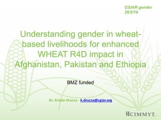 Understanding gender in wheat-
based livelihoods for enhanced
WHEAT R4D impact in
Afghanistan, Pakistan and Ethiopia
Dr. Kristie Drucza - k.drucza@cgiar.org
CGIAR gender
28/2/19
BMZ funded
 