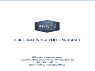 BHB PROJECTS & ADVERTISING AGENCY




               BHB projects & advertising agency
   32, Kichik Gala str.,Icherisheher, AZ1004, Baku, Azerbaijan
                     Tel: (+994 12) 492 12 55
            http://www.bhb.az, e-mail: office@bhb.az
 