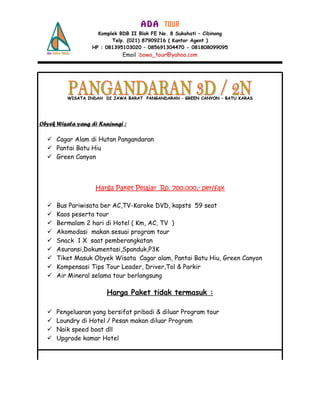 A D A TOUR
Komplek BDB II Blok FE No. 8 Sukahati – Cibinong
Telp. (021) 87909216 ( Kantor Agent )
HP : 081395103020 – 085691304470 - 081808099095
Email :bowo_tour@yahoo.com
WISATA INDAH DI JAWA BARAT PANGANDARAN – GREEN CANYON – BATU KARASWISATA INDAH DI JAWA BARAT PANGANDARAN – GREEN CANYON – BATU KARAS
Obyek Wisata yang di Kunjungi :
 Cagar Alam di Hutan Pangandaran
 Pantai Batu Hiu
 Green Canyon
Harga Paket Pelajar Rp. 700.000,- per/fax
 Bus Pariwisata ber AC,TV-Karoke DVD, kapsts 59 seat
 Kaos peserta tour
 Bermalam 2 hari di Hotel ( Km, AC, TV )
 Akomodasi makan sesuai program tour
 Snack 1 X saat pemberangkatan
 Asuransi,Dokumentasi,Spanduk,P3K
 Tiket Masuk Obyek Wisata Cagar alam, Pantai Batu Hiu, Green Canyon
 Kompensasi Tips Tour Leader, Driver,Tol & Parkir
 Air Mineral selama tour berlangsung
Harga Paket tidak termasuk :
 Pengeluaran yang bersifat pribadi & diluar Program tour
 Loundry di Hotel / Pesan makan diluar Program
 Naik speed boat dll
 Upgrade kamar Hotel
 