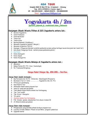 A D A T O U R
Komplek BDB II Blok FE No. 8 Sukahati – Cibinong
Telp. (021) 87909216 ( Kantor Agent )
HP : 081395103020 – 085691304470 - 081808099095
Email : teguhwibowo348@gmail.com
Wisata Sejarah & tradisional alam Indonesia
Kunjungan Obyek Wisata Pilihan di DIY.Yogyakarta antara lain :
 Keraton Yogyakarta
 Candi Prambanan
 Candi Borobudur
 Taman Sari
 Taman pintar
 Benteng Belanda ( Vredeburg )
 Monumen Yogyakarta kembali ( Monjali )
 Monumen dirgantara TNI AU
 Kasongan ( Pengerajin Gerabah :praktek pembuatan proses jadinya berbagai macam kerajinan dari tanah liat )
 Kota Gede ( Pengerajin Perak : melihat proses pembuatan perak )
 Gua Pindul
 Pantai Indrayanti
 Pantai Depok
 Pantai Parangtritis
Kunjungan Obyek Wisata Belanja di Yogyakarta antara lain :
 Malioboro
 Bakpia Phatuk 25 / 75 / Java / Soemodigdo
 Psr Tradisional Bringharjo
Harga Paket Pelajar Rp. 850.000,- Per/fax
Harga Paket Sudah termasuk :
 Bus Pariwisata ber AC,TV - CD,Karoke – Musik,kapsts 59 peserta
 Bermalam 2 hari di Hotel ……………………… Yogyakarta ( Km, AC, TV )
 4 Free guru pendamping
 Kaos Peserta Tour
 Akomodasi makan sesuai program tour
 Snack 1x pada saat perjalanan
 Tiket Masuk Objek Wisata selama tour berlangsung
 Tips Tour Leader
 Tips Driver + Navigator
 Tol, parkir
 Asuransi selama tour berlangsung
 P3K Standar, spnduk, dokumentasi foto album di dalam CD
 Air Mineral selama perjalanan
Harga Paket tidak termasuk :
 Pengeluaran yang bersifat pribadi & diluar program tour
 Laundry di hotel, Makan / Pesan di luar Menu program paket tour
 Upgrade kamar
 