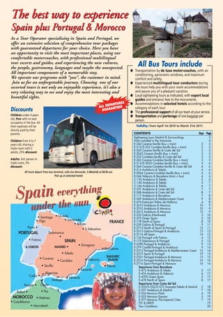 As a Tour Operator specializing in Spain and Portugal, we
offer an extensive selection of comprehensive tour packages
with guaranteed departures for your choice. Here you have
an opportunity to visit the most important places, using our
comfortable motorcoaches, with professional multilingual
tour escorts and guides, and experiencing the new cultures,
the people, gastronomy, languages and maybe the unexpected.
All important components of a memorable stay.
We operate our programs with “you”, the customer in mind.
Join us for an unforgettable journey. Choosing one of our
escorted tours is not only an enjoyable experience, it’s also a
very relaxing way to see and enjoy the most interesting and
beautiful sights.
The best way to experience
Spain plus Portugal & Morocco
The best way to experience
Spain plus Portugal & Morocco
Discounts
Children under 4 years
old, free with no seat
occupancy in the bus. All
their expenses will be
directly paid by their
parents.
Children from 4 to 7
years old, sharing a
triple room with 2
adults, 25% discount.
Adults: 3rd. person in
triple room, 5%
discount.
• Bilbao
• Santiago
• Vigo • Santander
• Oviedo
• Fatima
• LISBON
• Sevilla
Cadiz •
Porto •
Tangier •
Rabat •
• Algeciras
•
Malaga
• Fes
• Meknes
•
Ceuta
• Alicante
• Almeria
• Valencia
• Barcelona
• Palma
• Zaragoza
Salamanca
•
• S.Sebastian
MADRID •
BALEARIC
ISLAND
• Toledo
• Cordoba
• Caceres
FRANCE
SPAIN
PORTUGAL
MOROCCO
• Casablanca
• Marrakesh
Spain everything
under the sun
Spain everything
under the sun
CONTENTS Days Page
Sightseeing tours Madrid & Surroundings 3
Visits included in the itineraries 4
E-242 Caceres-Sevilla (bus + train) 2 5
E-212/E-222 Cordoba-Sevilla (bus + train) 2 5
E-243 Caceres-Sevilla & Costa del Sol 3 5
E-2043 Caceres-Sevilla (bus + train) 3 5
E-223 Cordoba-Sevilla & Costa del Sol 3 5
E-263 Caceres-Cordoba-Sevilla (bus + train) 3 5
E-213/E-2023 Cordoba-Sevilla (bus + train) 3 6
E-264 Caceres-Cordoba-Sevilla & Costa del Sol 4 6
E-214 Andalucia & Toledo 4 6
E-2064 Caceres-Cordoba-Sevilla (bus + train) 4 6
E-244 Valencia & Barcelona (train + bus) 4 6
C-125 Andalucia & Toledo 5 6
C-145 Andalucia & Toledo 5 7
C-166 Andalucia & Toledo 6 7
E-227 Andalucia & Costa del Sol 7 7
E-268 Andalucia & Costa del Sol 8 7
E-117 Andalucia & Barcelona 7 8
E-269 Andalucia & Mediterranean Coast 9 8
E-474 Extension Palma de Mallorca 4 8
E-2610 Andalucia & Morocco 10 9
E-2210 Andalucia & Morocco 10 9
E-2412 Andalucia & Morocco 12 9
E-335 Galicia (Northwest) 5 10
E-275 Green Spain 5 10
E-178 North of Spain 8 10
E-239 Galicia & Portugal 9 11
E-2712 North of Spain & Portugal 12 11
E-2313 Galicia-Portugal & Andalucia 13 12
E-2114 All Spain 14 12
E-134 Portugal with Fatima 4 13
E-175 Salamanca & Portugal 5 13
E-2390 Portugal & Andalucia 9 13
E-279 Castilla-Portugal & Andalucia 9 14
E-2312 Portugal-Andalucia & Mediterranean Coast 12 14
E-2319 Spain & Portugal 19 15
E-2331 Portugal-Andalucia & Morocco 13 15
E-2316 Portugal-Andalucia & Morocco 16 16
E-2716 Spain-Portugal & Morocco 16 16
Departures from Barcelona
E-475 Andalucia & Toledo 5 17
E-476 Andalucia & Valencia 6 17
E-4705 Green Spain 5 17
E-478 North of Spain 8 17
Departures from Costa del Sol
E-532/E-552/E-572 Granada-Toledo & Madrid 2 18
E-537 Andalucia & Madrid 7 18
E-534 Morocco Flash 4 19
E-555 Morocco Express 5 19
E-577 Morocco The Imperial Cities 7 19
FLY & DRIVE 19
Tour Conditions 20
● Transportation by de luxe motor-coaches, with air
conditioning, panoramic windows, and maximum
comfort and safety.
● Experienced multilingual tour conductors during
the tours help you with your room accommodations
and assure you of a pleasant vacation.
● Local sightseeing tours as indicated, with expert local
guides and entrance fees to the monuments.
● Accommodations in selected hotels according to the
category of each tour.
● The professional support of all our team at your service.
● Transportation and porterage of one baggage per
person.
All Bus Tours include
ALL DEPARTURES
GUARANTEED
All tours depart from bus terminal, calle San Bernardo, 5 (Madrid) at 08.00 am.
Pick up at selected hotels
Validity: from April 1st 2010 to March 31st 2011.
 