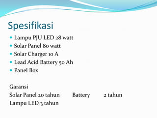 Spesifikasi
 Lampu PJU LED 28 watt
 Solar Panel 80 watt
 Solar Charger 10 A
 Lead Acid Battery 50 Ah
 Panel Box


Garansi
Solar Panel 20 tahun    Battery   2 tahun
Lampu LED 3 tahun
 