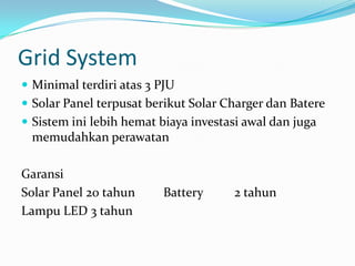Grid System
 Minimal terdiri atas 3 PJU
 Solar Panel terpusat berikut Solar Charger dan Batere
 Sistem ini lebih hemat biaya investasi awal dan juga
 memudahkan perawatan

Garansi
Solar Panel 20 tahun     Battery      2 tahun
Lampu LED 3 tahun
 