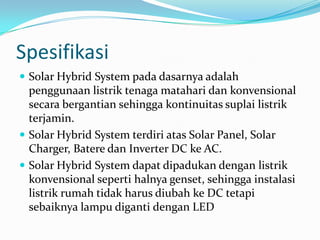 Spesifikasi
 Solar Hybrid System pada dasarnya adalah
  penggunaan listrik tenaga matahari dan konvensional
  secara bergantian sehingga kontinuitas suplai listrik
  terjamin.
 Solar Hybrid System terdiri atas Solar Panel, Solar
  Charger, Batere dan Inverter DC ke AC.
 Solar Hybrid System dapat dipadukan dengan listrik
  konvensional seperti halnya genset, sehingga instalasi
  listrik rumah tidak harus diubah ke DC tetapi
  sebaiknya lampu diganti dengan LED
 