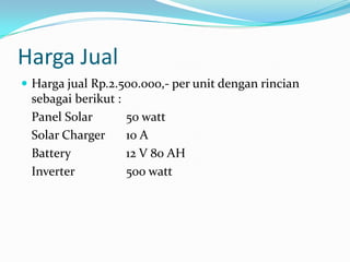 Harga Jual
 Harga jual Rp.2.500.000,- per unit dengan rincian
 sebagai berikut :
 Panel Solar         50 watt
 Solar Charger       10 A
 Battery             12 V 80 AH
 Inverter            500 watt
 