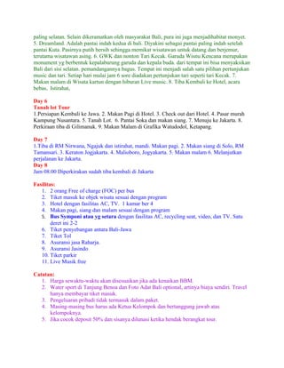 paling selatan. Selain dikeramatkan oleh masyarakat Bali, pura ini juga menjadihabitat monyet.
5. Dreamland. Adalah pantai indah kedua di bali. Diyakini sebagai pantai paling indah setelah
pantai Kuta. Pasirnya putih bersih sehingga memikat wisatawan untuk datang dan berjemur,
terutama wisatawan asing. 6. GWK dan nonton Tari Kecak. Garuda Wisnu Kencana merupakan
monument yg berbentuk kepalaburung garuda dan kepala buda. dari tempat ini bisa menyaksikan
Bali dari sisi selatan. pemandangannya bagus. Tempat ini menjadi salah satu pilihan pertunjukan
music dan tari. Setiap hari mulai jam 6 sore diadakan pertunjukan tari seperti tari Kecak. 7.
Makan malam di Wisata kartun dengan hiburan Live music. 8. Tiba Kembali ke Hotel, acara
bebas, Istirahat,

Day 6
Tanah lot Tour
1.Persiapan Kembali ke Jawa. 2. Makan Pagi di Hotel. 3. Check out dari Hotel. 4. Pasar murah
Kampung Nusantara. 5. Tanah Lot. 6. Pantai Soka dan makan siang. 7. Menuju ke Jakarta. 8.
Perkiraan tiba di Gilimanuk. 9. Makan Malam di Grafika Watudodol, Ketapang.

Day 7
1.Tiba di RM Nirwana, Ngajuk dan istirahat, mandi. Makan pagi. 2. Makan siang di Solo, RM
Tamansari. 3. Keraton Jogjakarta. 4. Malioboro, Jogyakarta. 5. Makan malam 6. Melanjutkan
perjalanan ke Jakarta.
Day 8
Jam 08.00 Diperkirakan sudah tiba kembali di Jakarta

Fasilitas:
   1. 2 orang Free of charge (FOC) per bus
   2. Tiket masuk ke objek wisata sesuai dengan program
   3. Hotel dengan fasilitas AC, TV. 1 kamar ber 4
   4. Makan pagi, siang dan malam sesuai dengan program
   5. Bus Symponi atau yg setara dengan fasilitas AC, recycling seat, video, dan TV. Satu
        deret ini 2-2
   6. Tiket penyebangan antara Bali-Jawa
   7. Tiket Tol
   8. Asuransi jasa Raharja.
   9. Asuransi Jasindo
   10. Tiket parkir
   11. Live Musik free

Catatan:
   1. Harga sewaktu-waktu akan disesuaikan jika ada kenaikan BBM.
   2. Water sport di Tanjung Benoa dan Foto Adat Bali optional, artinya biaya sendiri. Travel
      hanya membayar tiket masuk.
   3. Pengeluaran pribadi tidak termasuk dalam paket.
   4. Masing-masing bus harus ada Ketua Kelompok dan bertanggung jawab atas
      kelompoknya.
   5. Jika cocok deposit 50% dan sisanya dilunasi ketika hendak berangkat tour.
 