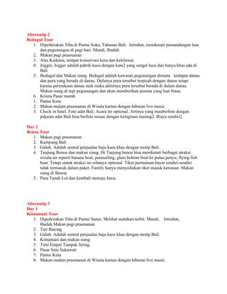 Alternatip 2
Bedugul Tour
   1. Diperkirakan Tiba di Pantai Soka, Tabanan Bali. Istirahat, menikmati pemandangan laut
      dan pegunungan di pagi hari. Mandi, Ibadah.
   2. Makan pagi prasmanan
   3. Alas Kedaton, tempat konservasi kera dan kelelawar.
   4. Jogger, Jogger adalah pabrik kaos dengan kata2 yang sangat lucu dan hanya khas ada di
      Bali
   5. Bedugul dan Makan siang. Bedugul adalah kawasan pegunungan dimana terdapat danau
      dan pura yang berada di danau. Dulunya pura tersebut terpisah dengan danau tetapi
      karena permukaan danau naik maka akhirnya pura tersebut berada di dalam danau.
      Makan siang di tepi pegunungan dan akan memberikan pesona yang luar biasa.
   6. Krisna Pasar murah
   1. Pantai Kuta
   2. Makan malam prasmanan di Wisata kartun dengan hiburan live music
   3. Check in hotel. Foto adat Bali. Acara ini optional. Artinya yang mauberfoto dengan
      pakaian adat Bali bisa berfoto sesuai dengan keinginan masing2. Biaya sendiri2.

Day 2
Benoa Tour
   1. Makan pagi prasmanan
   2. Kampung Bali
   3. Galuh. Adalah sentral penjualan baju kaos khas dengan motip Bali.
   4. Tanjung Benoa dan makan siang. Di Tanjung benoa bisa menikmati berbagai atraksi
      wisata air seperti banana boat, parasailing, glass bottom boat ke pulau penyu, flying fish
      boat. Tetapi untuk atraksi ini sifatnya optional. Tiket permainan bayar sendiri-sendiri
      tidak termasuk dalam paket. Family hanya menyediakan tiket masuk kawasan. Makan
      siang di Benoa
   5. Pura Tanah Lot dan kembali menuju Jawa.




Alternatip 3
Day 1
Kintamani Tour
   1. Diperkirakan Tiba di Pantai Sanur, Melihat matahari terbit. Mandi, Istirahat,
      Ibadah.Makan pagi prasmanan
   2. Tari Barong
   3. Galuh. Adalah sentral penjualan baju kaos khas dengan motip Bali.
   4. Kintamani dan makan siang
   5. Tirta Empul Tampak Siring.
   6. Pasar Seni Sukawati
   7. Pantai Kuta
   8. Makan malam prasmanan di Wisata kartun dengan hiburan live music
 