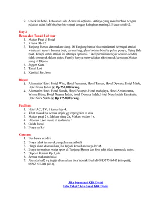 9. Check in hotel. Foto adat Bali. Acara ini optional. Artinya yang mau berfoto dengan
      pakaian adat Bali bisa berfoto sesuai dengan keinginan masing2. Biaya sendiri2.

Day 2
Benoa dan Tanah Lot tour
   1. Makan Pagi di Hotel
   2. Krisna Oleh2
   3. Tanjung Benoa dan makan siang. Di Tanjung benoa bisa menikmati berbagai atraksi
      wisata air seperti banana boat, parasailing, glass bottom boat ke pulau penyu, flying fish
      boat. Tetapi untuk atraksi ini sifatnya optional. Tiket permainan bayar sendiri-sendiri
      tidak termasuk dalam paket. Family hanya menyediakan tiket masuk kawasan.Makan
      siang di Benoa
   4. Jogger Kuta
   5. Tanah Lot
   6. Kembali ke Jawa

Biaya:
   1. Alternatip Hotel: Hotel Wito, Hotel Purnama, Hotel Taman, Hotel Dewata, Hotel Made,
         Hotel Nusa Indah @ Rp 250.000/orang.
   2. Alternatip Hotel: Hotel Nanda, Hotel Pelopor, Hotel mahajaya, Hotel Abiansrama,
         Wisma Bima, Hotel Nuansa Indah, hotel Dewata Indah, Hotel Nusa Indah Eksekutip,
         Hotel Sari Nikita @ Rp 275.000/orang.

Fasilitas:
   1. Hotel AC, TV, 1 kamar ber-4.
   2. Tiket masuk ke semua objek yg terprogram di atas
   3. Makan pagi 2 x, Makan siang 2x, Makan malam 1x.
   4. Hiburan Live music di malam ke 1
   5. Guide local
   6. Biaya parkir

Catatan:
   1. Bus bawa sendiri
   2. Biaya tidak termasuk pengeluaran pribadi
   3. Harga akan disesuaikan jika terjadi kenaikan harga BBM.
   4. Biaya permainan water sport di Tanjung Benoa dan foto adat tidak termasuk paket.
   5. Deposit Kamar Rp 3 juta
   6. Semua makanan halal
   7. Jika ada hal2 yg ingijn ditanyakan bisa kontak Budi di 081337766343 (simpati);
      08563776704 (im3).




                                      Jika berminat Klik Disini
                                  Info Paket2 Via darat Klik Disini
 