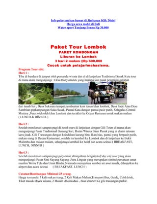 Info paket makan hemat di Jimbaran Klik Disini
                                     Harga sewa mobil di Bali
                               Water sport Tanjung Benoa Rp 30.000




                         Paket Tour Lombok
                            PAKET ROMBONGAN
                             Liburan ke Lombok
                          3 hari 2 malam @Rp 600.000
                       Cocok untuk pelajar/mahasiswa.
Program Tour sbb:
Hari 1 :
Tiba di bandara di jemput oleh pemandu wisata dan di di lanjutkan Tradisional Sasak Kuta tour
di mana akan mengunjungi : Desa Banyumulek yang merupa kan pusat pengrajin gerabah




dari tanah liat , Desa Sukarara tempat pembuatan kain tenun khas lombok, Desa Sade Atau Desa
Rambitan perkampungan Suku Sasak, Pantai Kuta dengan pantai pasir putih, Selagalas Central
Mutiara ,Pusat oleh oleh khas Lombok dan terakhir ke Ocean Resturan untuk makan malam
( LUNCH & DINNER )

Hari 2 :
Setelah menikmati sarapan pagi di hotel tours di lanjutkan dengan Gili Tours di mana akan
mengunjungi Pasar Tradisional Gunung Sari, Hutan Wisata Baun Pusuk yang di diami ratusan
kera jinak, Gili Trawangan dengan keindahan karang biru, Ikan hias, pantai yang berpasir putih,
makan siang di Ocean Restaurant, setelah itu kembali ke Lombok dan di lanjutkan ke Bukit
Malimbu dan makan malam, selanjutnya kembali ke hotel dan acara selesai ( BREAKFAST,
LUNCH, DINNER )

Hari 3 :
Setelah menikmati sarapan pagi perjalanan dilanjutkan dengan half day city tour yang akan
mengunjungi; Pasar Seni Sayang Sayang ,Pura Lingsar yang merupakan simbul persatuan umat
muslim Wettu Telu dan Umat Hindu, Narmada merupakan sumber air awet muda, dilanjutkan ke
airport dan acara selesai ( BREAKFAST, LUNCH )

Catatan:Rombongan Minimal 25 orang.
Harga termasuk: 3 kali makan siang, 2 Kali Makan Malam,Transport Bus, Guide, Cold drink,
Tiket masuk obyek wisata, 2 Malam Akomodasi , Boat charter Ke gili trawangan,parkir.
 