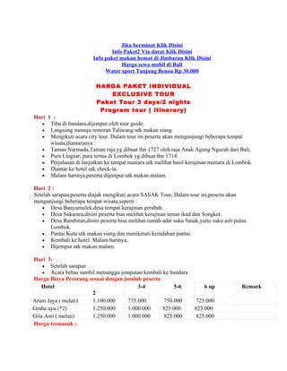 Jika berminat Klik Disini
                                 Info Paket2 Via darat Klik Disini
                         Info paket makan hemat di Jimbaran Klik Disini
                                     Harga sewa mobil di Bali
                              Water sport Tanjung Benoa Rp 30.000

                          HARGA PAKET INDIVIDUAL
                              EXCLUSIVE TOUR
                          Paket Tour 3 days/2 nights
                           Program tour ( itinerary)
Hari 1 :
   • Tiba di bandara,dijemput oleh tour guide.
   • Langsung menuju restoran Taliwang utk makan siang.
   • Mengikuti acara city tour. Dalam tour ini peserta akan mengunjungi beberapa tempat
      wisata,diantaranya :
   • Taman Narmada,Taman raja yg dibuat thn 1727 oleh raja Anak Agung Ngurah dari Bali,
   • Pura Lingsar, pura tertua di Lombok yg dibuat thn 1714.
   • Perjalanan di lanjutkan ke tempat mutiara utk melihat hasil kerajinan mutiara di Lombok.
   • Diantar ke hotel utk check-in.
   • Malam harinya,peserta dijemput utk makan malam.

Hari 2 :
Setelah sarapan,peserta diajak mengikuti acara SASAK Tour, Dalam tour ini,peserta akan
mengunjungi beberapa tempat wisata,seperti :
    • Desa Banyumulek,desa tempat kerajinan gerabah.
    • Desa Sukarara,disini peserta bias melihat kerajinan tenun ikad dan Songket.
    • Desa Rambitan,disini peserta bisa melihat rumah adat suku Sasak,yaitu suku asli pulau
       Lombok.
    • Pantai Kuta utk makan siang dan menikmati keindahan pantai.
    • Kembali ke hotel. Malam harinya,
    • Dijemput utk makan malam.

Hari 3:
    • Setelah sarapan
    • Acara bebas sambil menunggu jemputan kembali ke bandara
Harga Biaya Perorang sesuai dengan jumlah peserta
   Hotel                                 3-4            5-6              6 up            Remark
                       2
Arum Jaya ( melati)    1.100.000     775.000        750.000          725.000
Graha ayu (*2)         1.250.000     1.000.000     825.000          825.000
Gria Asri ( melati)    1.250.000     1.000.000      825.000          825.000
Harga termasuk :
 