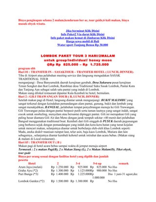 Biaya penginapan selama 2 malam,kendaraan ber ac, tour guide,6 kali makan, biaya
masuk obyek wisata.

                                      Jika berminat Klik Disini
                                  Info Paket2 Via darat Klik Disini
                          Info paket makan hemat di Jimbaran Klik Disini
                                      Harga sewa mobil di Bali
                               Water sport Tanjung Benoa Rp 30.000


                  LOMBOK PAKET TOUR 3 HARI/2MALAM
                   untuk group/individual/ honey moon
                    @Rp Rp 825.000 – Rp 1.725.000
program sbb
Hari 01 : TRANSFER IN – SASAKTOUR – TRANSFER HOTEL ( LUNCH, DINNER).
Tiba di Airport atau pelabuhan meeting service dan langsung mengadakan SASAK
TRADITIONAL TOUR
mengunjungi : Desa Banyumulek daerah kerajinan gerabah, Desa Sukarara pusat kerajinan
Tenun Songket dan Ikat Lombok, Rambitan desa Traditional Suku Sasak Lombok, Pantai Kuta
dan Tanjung Aan sebagai salah satu pantai yang indah di Lombok.
Makan siang dilokal restaurant dipantai Kuta Kembali ke hotel, bermalam.
Hari 2 : GILI TRAWANGAN TOUR ( B, LUNCH, DINNER)
Setelah makan pagi di Hotel, langsung diantar untuk mengunjungi: BUKIT MALIMBU yang
sangat terkenal dengan keindahan pemandangan alam pantai, gunung, bukit dan lembah yang
sangat menakjubkan, BANGSAL, pelabuhan tempat penyebrangan menuju ke Gili Trawangan.
Gili Trawangan pulau dengan pantai berpasir putih serta taman lautnya yang sangat indah, sangat
cocok untuk snorkeling, menyelam atau bersantai dipinggir pantai. Gili ini merupakan Gili yang
paling besar diantara Gili Air dan Meno dengan jarak tempuh sekitar ±40 menit dari pelabuhan
Bangsal menggunakan traditional boat. Kembali dari Gili singgah di PUSUK daerah pegunungan
yang berhawa sejuk dengan pemandangan yang indah dan kera-kera hutan yang turun kejalan
untuk mencari makan, selanjutnya diantar untuk berbelanja oleh-oleh khas Lombok seperti:
Madu, aneka dodol+manisan rumput laut, telur asin, baju kaos Lombok, Mutiara dan lain
sebagainya., selanjutnya diantar kembali kehotel untuk istirahat dan acara bebas. (Makan siang
& malam di Local restaurant) .
Hari 03 : TRANSFER OUT ( B )
Makan pagi di hotel acara bebas sampai waktu di jemput menuju airport
Termasuk : 2 x makan Pagi(B), 2 x Makan Siang (L), 2 x Makan Malam(D), Tiket obyek,
tour gude
Biaya per orang sesuai dengan fasilitas hotel yang dipilih dan jumlah
peserta
        Hotel                   2             3-4             5-6 up               remark
Arum Jaya (melati)         Rp 1.250.000 Rp 925.000 Rp 825.000 No Hss
Graha Ayu (*2)             Rp 1.300.000 Rp 1.125.000Rp 900.000 No Hss
Puri Bunga (*3)            Rp 1.400.000 Rp 1.225.000Rp                    Hss 1 juni-31 agust,dec
                                                             1.000.000
Lombok Garden (*2)         Rp 1.500.000 Rp 1.300.000 Rp                   No Hss
 