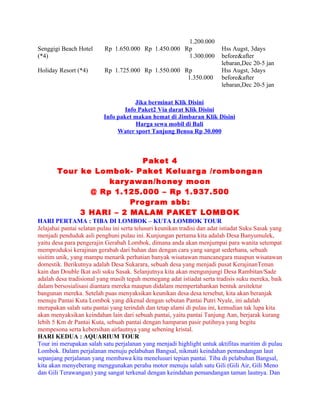 1.200.000
Senggigi Beach Hotel       Rp 1.650.000 Rp 1.450.000 Rp                    Hss Augst, 3days
(*4)                                                  1.300.000            before&after
                                                                           lebaran,Dec 20-5 jan
Holiday Resort (*4)        Rp 1.725.000 Rp 1.550.000 Rp                    Hss Augst, 3days
                                                      1.350.000            before&after
                                                                           lebaran,Dec 20-5 jan

                                       Jika berminat Klik Disini
                                   Info Paket2 Via darat Klik Disini
                           Info paket makan hemat di Jimbaran Klik Disini
                                       Harga sewa mobil di Bali
                                Water sport Tanjung Benoa Rp 30.000



                          Paket 4
       Tour ke Lombok- Paket Keluarga /rombongan
                  karyawan/honey moon
              @ Rp 1.125.000 – Rp 1.937.500
                       Program sbb:
            3 HARI – 2 MALAM PAKET LOMBOK
HARI PERTAMA : TIBA DI LOMBOK – KUTA LOMBOK TOUR
Jelajahai pantai selatan pulau ini serta telusuri keunikan tradisi dan adat istiadat Suku Sasak yang
menjadi penduduk asli penghuni pulau ini. Kunjungan pertama kita adalah Desa Banyumulek,
yaitu desa para pengerajin Gerabah Lombok, dimana anda akan menjumpai para wanita setempat
memproduksi kerajinan gerabah dari bahan dan dengan cara yang sangat sederhana, sebuah
sisitim unik, yang mampu menarik perhatian banyak wisatawan mancanegara maupun wisatawan
domestik. Berikutnya adalah Desa Sukarara, sebuah desa yang menjadi pusat KerajinanTenun
kain dan Double Ikat asli suku Sasak. Selanjutnya kita akan mengunjungi Desa Rambitan/Sade
adalah desa tradisional yang masih teguh memegang adat istiadat serta tradisis suku mereka, baik
dalam bersosialisasi diantara mereka maupun didalam mempertahankan bentuk arsitektur
bangunan mereka. Setelah puas menyaksikan keunikan desa desa tersebut, kita akan beranjak
menuju Pantai Kuta Lombok yang dikenal dengan sebutan Pantai Putri Nyale, ini adalah
merupakan salah satu pantai yang terindah dan tetap alami di pulau ini, kemudian tak lupa kita
akan menyaksikan keindahan lain dari sebuah pantai, yaitu pantai Tanjung Aan, berjarak kurang
lebih 5 Km dr Pantai Kuta, sebuah pantai dengan hamparan pasir putihnya yang begitu
mempesona serta kebersihan airlautnya yang sebening kristal.
HARI KEDUA : AQUARIUM TOUR
Tour ini merupakan salah satu perjalanan yang menjadi highlight untuk aktifitas maritim di pulau
Lombok. Dalam perjalanan menuju pelabuhan Bangsal, nikmati keindahan pemandangan laut
sepanjang perjalanan yang membawa kita menelusuri tepian pantai. Tiba di pelabuhan Bangsal,
kita akan menyeberang menggunakan perahu motor menuju salah satu Gili (Gili Air, Gili Meno
dan Gili Terawangan) yang sangat terkenal dengan keindahan pemandangan taman lautnya. Dan
 