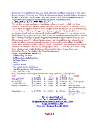 disini anda bebas menikmati waktu anda untuk menikmati keindahan taman laut ini baik hanya
dengan berenang, Snorkeling atau Diving. Setelah puas menikmati semua keindahan alam yang
ada, kita akan kembali melalui Bukit Pusuk yang menjadi hutan hunian para kera, dan selalu
bergerombol sepanjang jalan menanti orang-orang lewat memberi makanan.
HARI KETIGA : TOUR KOTA MATARAM
Tour ini akan membawa anda menyelusuri kota profensi terbesar di Lombok yaitu Kota
Ampenan – Mataram dan Cakranegara yang bertaut memanjang sejauh 4 km dari barat ketimur
yang menjadi pusat pemerintahan, ekonomi dan pendidikan. Selanjutnya kita akan mengunjungi
Musium Profensi NTB (Nusa Tenggara Barat) yang mengoleksi berbagai benda-benda
peninggalan sejarah profensi ini termasuk didalamnya 1239 Manuscripts yang memuat tentang
cerita sejarah yang tertulis diatas daun lontar. Kemudian kita akan mengunjungi Mayura, sebuah
Bale kambang atau bangunan yang di anggap mengambang ditengah tengah kolam yang ada,
dibangun pada tahun 1714 sebagai balai pertemuan para pendeta Hindu serta sebagai tempat
untuk mengadakan upacara-upacara keagamaan. Selanjutnya kita menuju Pasar Mandalika,
Bertais, pasar tradisional terbesar di Pulau Lombok. Dan terakhir kita akan mengunjungi Taman
Narmada, adalah taman kerajaan yang dibangun pada tahun 1727 oleh Raja A.A Made Karang
Asem sebagai sebuah replika dari Gunung Rinjani dan kawahnya Segara Anak, yang
disimbulkan dengan Pura Kalasan dan Danau Segara muncan.
Harga Tersebut Diatas Termasuk :
- 2x Makan Pagi Di Hotel
- 3x Makan Siang Pada Saat Tour
- 2x Makan Malam
- Bus AC
- Pemandu Wisata
- Pass Masuk Kecuali Sumbangan
- Boat Charter Menuju Gili Trawangan
- Alat Untuk Snorkeling
Biaya per orang sesuai dengan fasilitas hotel yang dipilih dan jumlah peserta.
Hotel                                2             3-4          5-6 up        remark
Arum Jaya (melati)          Rp   1.562.500   Rp     1.200.000   Rp 1.125.000   No Hss
Graha Ayu (*2)              Rp   1.612.500   Rp   1.275.000     Rp 1.175.000   No Hss
Puri Bunga (*3)             Rp   1.672.500   Rp   1.390.000     Rp 1.250.000   Hss 1 juni-31 agust,dec
Lombok Garden (*2)          Rp   1.750.500   Rp   1.425.000     Rp 1.300.000   No Hss
Senggigi Beach Hotel (*4)   Rp   1.850.500   Rp   1.475.000     Rp 1.400.000   Hss Augst, 3days
                                                                               before&after lebaran,Dec
                                                                               20-5 jan
Holiday Resort (*4)         Rp 1.937.500     Rp 1.655.000       Rp 1.550.000   Hss Augst, 3days
                                                                               before&after lebaran,Dec
                                                                               20-5 jan
                                        Jika berminat Klik Disini
                                    Info Paket2 Via darat Klik Disini
                            Info paket makan hemat di Jimbaran Klik Disini
                                        Harga sewa mobil di Bali
                                 Water sport Tanjung Benoa Rp 30.000



                                              Paket 5
 