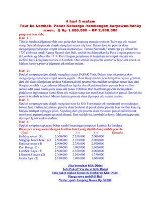 4 hari 3 malam
 Tour ke Lombok- Paket Keluarga /rombongan karyawan/honey
                    moon. @ Rp 1.600.000 – RP 2.900.000
program tour sbb:
Hari 1 :
Tiba di bandara,dijemput oleh tour guide dan langsung menuju restoran Taliwang utk makan
siang. Setelah itu,peserta diajak mengikuti acara city tour. Dalam tour ini peserta akan
mengunjungi beberapa tempat wisata,diantaranya : Taman Narmada,Taman raja yg dibuat thn
1727 oleh raja Anak Agung Ngurah dari Bali, setelah itu dilanjutkan ke Pura Lingsar,pura tertua
di Lombok yg dibuat thn 1714. Dari Lingsar,perjalanan di lanjutkan ke tempat mutiara utk
melihat hasil kerajinan mutiara di Lombok. Dan setelah itu,peserta diantar ke hotel utk check-in.
Malam harinya,peserta dijemput utk makan malam.

Hari 2 :
Setelah sarapan,peserta diajak mengikuti acara SASAK Tour, Dalam tour ini,peserta akan
mengunjungi beberapa tempat wisata,seperti : Desa Banyumulek,desa tempat kerajinan gerabah,
dari sini akan dilanjutkan ke desa Sukarara,disini peserta bias melihat kerajinan tenun ikad dan
Songket,setelah itu,perjalanan dilanjutkan lagi ke desa Rambitan,disini peserta bias melihat
rumah adat suku Sasak,yaitu suku asli pulau LOmbok.Dari Rambitan,peserta melanjutkan
perjalanan lagi menuju pantai Kuta utk makan siang dan menikmati keindahan pantai. Setelah itu
peserta kembali ke hotel. Malam harinya,peserta akan dijemput utk makan malam.
Hari 3:
Setelah sarapan,peserta diajak mengikuti tour ke Gili Trawangan utk menikmati pemandangan
bawah laut. Dalam perjalanan, peserta akan berhenti di pusuk,disini peserta bias melihat kera yg
banyak terdapat dipinggir jalan, Sepulang dari gili,peserta akan melawati pantai malimbu utk
menikmati pemandangan yg indah disana. Dan setelah itu, kembali ke hotel. Malamnya,peserta
dijemput lg utk makan malam.
Hari 4:
Setelah sarapan pagi,acara bebas sambil menunggu jemputan kembali ke bandara.
Biaya per orang sesuai dengan fasilitas hotel yang dipilih dan jumlah peserta.
  Hotel                         2             3-4            5-6           Remarks
Holiday resort (4)           2.500.000     2.350.000       2.000.000
Senggigi beach hotel (4) 2.500.000         2.350.000       2.000.000
Sentosa resort (4)           2.900.000     2.750.000       2.500.000
Puri Bunga (3)               2.100.000     1.900.000       1.600.000
Lombok Raya (3)              2.500.000     2.350.000       2.000.000
LOmbok Garden (2)            2.300.000     2.100.000       1.750.000
Graha Ayu (2)                2.100.000     1.900.000       1.600.000

                                      Jika berminat Klik Disini
                                  Info Paket2 Via darat Klik Disini
                          Info paket makan hemat di Jimbaran Klik Disini
                                      Harga sewa mobil di Bali
                               Water sport Tanjung Benoa Rp 30.000
 