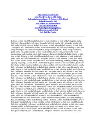 Jika berminat Klik di sini
                                Info Paket2 Via darat Klik Disini
                        Info paket makan hemat di Jimbaran Klik Disini
                                      Paket Liburan ke Bali
                                 Info Makan Sea Jimbaran Bali
                                      Info sewa mobil di Bali
                               Info Water Sport Tanjung Benoa
                                     Info sewa rumah di Bali
                                       Info Bali Hai Cruise

———————————————————————————————————————

Liburan ke bali, paket liburan ke bali, tour ke bali, paket tour ke bali, tur ke bali, paket tur ke
bali, info Liburan ke bali, info paket liburan ke bali, info tour ke bali , info paket tour ke bali,
info tur ke bali, info paket tur ke bali, info wisata ke bali, wisata ke bali, tamasya ke bali, info
 tamasya ke bali, darmawisata ke bali, info darmawisata ke bali, info studi banding ke bali, info
study banding ke bali, studi banding ke bali, study banding ke bali, Paket Study tour ke bali,
paket tur ke bali, paket studi tur ke bali, wisata ke bali, paket wisata, darmawisata, paket
darmawisata, studi banding, paket studi banding, Liburan sekolah ke bali, Paket liburan ke bali,
tour ke bali, Liburan ke bali, paket liburan ke bali, tour ke bali, paket tour ke bali, tur ke bali,
paket tur ke bali, info Liburan ke bali, info paket liburan ke bali, info tour ke bali , info paket
tour ke bali, info tur ke bali, info paket tur ke bali, info wisata,rafting, trekking, tracking, hiking,
cycling, bicycling , ke Bali, Jawa, Liburan ke bali, paket liburan ke bali, tour ke bali, paket tour
ke bali, tur ke bali, paket tur ke bali, info Liburan ke bali, info paket liburan ke bali, info tour ke
bali , info paket tour ke bali, info tur ke bali, info paket tur ke bali, info wisata, Liburan ke bali,
paket liburan ke bali, tour ke bali, paket tour ke bali, tur ke bali, paket tur ke bali, info Liburan ke
bali, info paket liburan ke bali, info tour ke bali , info paket tour ke bali, info tur ke bali, info
paket tur ke bali, info wisata, Liburan ke bali, paket liburan ke bali, tour ke bali, paket tour ke
bali, tur ke bali, paket tur ke bali, info Liburan ke bali, info paket liburan ke bali, info tour ke
bali , info paket tour ke bali, info tur ke bali, info paket tur ke bali, info wisata, Liburan ke bali,
paket liburan ke bali, tour ke bali, paket tour ke bali, tur ke bali, paket tur ke bali, info Liburan ke
bali, info paket liburan ke bali, info tour ke bali , info paket tour ke bali, info tur ke bali, info
paket tur ke bali, info wisata, Liburan ke bali, paket liburan ke bali, tour ke bali, paket tour ke
bali, tur ke bali, paket tur ke bali, info Liburan ke bali, info paket liburan ke bali, info tour ke
bali , info paket tour ke bali, info tur ke bali, info paket tur ke bali, info wisata, Liburan ke bali,
paket liburan ke bali, tour ke bali, paket tour ke bali, tur ke bali, paket tur ke bali, info Liburan ke
bali, info paket liburan ke bali, info tour ke bali , info paket tour ke bali, info tur ke bali, info
paket tur ke bali, info wisata ke bali, wisata ke bali, tamasya ke bali, info tamasya ke bali,
darmawisata ke bali, info darmawisata ke bali, info studi banding ke bali, info study banding ke
bali, studi banding ke bali, study banding ke bali, Liburan ke bali, paket liburan ke bali, tour ke
bali, paket tour ke bali, tur ke bali, paket tur ke bali, info Liburan ke bali, info paket liburan ke
bali, info tour ke bali , info paket tour ke bali, info tur ke bali, info paket tur ke bali, info wisata,
manado,holiday to, holiday package, tour package, study tour, honey moon, leisure, travel,
travelling, to Bali, Liburan ke bali, paket liburan ke bali, tour ke bali, paket tour ke bali, tur ke
bali, paket tur ke bali, info Liburan ke bali, info paket liburan ke bali, info tour ke bali , info
 