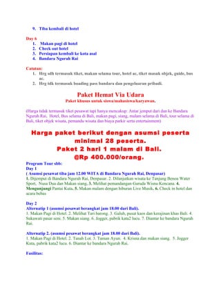 9. Tiba kembali di hotel

Day 6
   1.   Makan pagi di hotel
   2.   Check out hotel
   3.   Persiapan kembali ke kota asal
   4.   Bandara Ngurah Rai

Catatan:
   1. Hrg sdh termasuk tiket, makan selama tour, hotel ac, tiket masuk objek, guide, bus
      ac.
   2. Hrg tdk termasuk boading pass bandara dan pengeluaran pribadi.

                             Paket Hemat Via Udara
                      Paket khusus untuk siswa/mahasiswa/karyawan.

(Harga tidak termasuk tiket pesawat tapi hanya mencakup: Antar jemput dari dan ke Bandara
Ngurah Rai, Hotel, Bus selama di Bali, makan pagi, siang, malam selama di Bali, tour selama di
Bali, tiket objek wisata, pemandu wisata dan biaya parkir serta entertainment)

   Harga paket berikut dengan asumsi peserta
              minimal 28 peserta.
         Paket 2 hari 1 malam di Bali.
              @Rp 400.000/orang.
Program Tour sbb:
Day 1
( Asumsi pesawat tiba jam 12.00 WITA di Bandara Ngurah Rai, Denpasar)
1. Dijemput di Bandara Ngurah Rai, Denpasar. 2. Dilanjutkan wisata ke Tanjung Benoa Water
Sport, Nusa Dua dan Makan siang. 3. Melihat pemandangan Garuda Wisnu Kencana. 4.
Mengunjungi Pantai Kuta. 5. Makan malam dengan hiburan Live Musik. 6. Check in hotel dan
acara bebas

Day 2
Alternatip 1 (asumsi pesawat berangkat jam 18.00 dari Bali).
1. Makan Pagi di Hotel. 2. Melihat Tari barong. 3. Galuh, pusat kaos dan kerajinan khas Bali. 4.
Sukawati pasar seni. 5. Makan siang. 6. Jogger, pabrik kata2 lucu. 7. Diantar ke bandara Ngurah
Rai.

Alternatip 2. (asumsi pesawat berangkat jam 18.00 dari Bali).
1. Makan Pagi di Hotel. 2. Tanah Lot. 3. Taman Ayun. 4. Krisna dan makan siang. 5. Jogger
Kuta, pabrik kata2 lucu. 6. Diantar ke bandara Ngurah Rai.

Fasilitas:
 