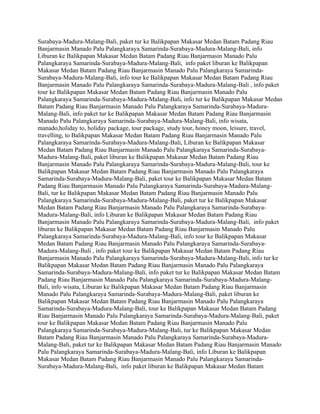 Surabaya-Madura-Malang-Bali, paket tur ke Balikpapan Makasar Medan Batam Padang Riau
Banjarmasin Manado Palu Palangkaraya Samarinda-Surabaya-Madura-Malang-Bali, info
Liburan ke Balikpapan Makasar Medan Batam Padang Riau Banjarmasin Manado Palu
Palangkaraya Samarinda-Surabaya-Madura-Malang-Bali, info paket liburan ke Balikpapan
Makasar Medan Batam Padang Riau Banjarmasin Manado Palu Palangkaraya Samarinda-
Surabaya-Madura-Malang-Bali, info tour ke Balikpapan Makasar Medan Batam Padang Riau
Banjarmasin Manado Palu Palangkaraya Samarinda-Surabaya-Madura-Malang-Bali , info paket
tour ke Balikpapan Makasar Medan Batam Padang Riau Banjarmasin Manado Palu
Palangkaraya Samarinda-Surabaya-Madura-Malang-Bali, info tur ke Balikpapan Makasar Medan
Batam Padang Riau Banjarmasin Manado Palu Palangkaraya Samarinda-Surabaya-Madura-
Malang-Bali, info paket tur ke Balikpapan Makasar Medan Batam Padang Riau Banjarmasin
Manado Palu Palangkaraya Samarinda-Surabaya-Madura-Malang-Bali, info wisata,
manado,holiday to, holiday package, tour package, study tour, honey moon, leisure, travel,
travelling, to Balikpapan Makasar Medan Batam Padang Riau Banjarmasin Manado Palu
Palangkaraya Samarinda-Surabaya-Madura-Malang-Bali, Liburan ke Balikpapan Makasar
Medan Batam Padang Riau Banjarmasin Manado Palu Palangkaraya Samarinda-Surabaya-
Madura-Malang-Bali, paket liburan ke Balikpapan Makasar Medan Batam Padang Riau
Banjarmasin Manado Palu Palangkaraya Samarinda-Surabaya-Madura-Malang-Bali, tour ke
Balikpapan Makasar Medan Batam Padang Riau Banjarmasin Manado Palu Palangkaraya
Samarinda-Surabaya-Madura-Malang-Bali, paket tour ke Balikpapan Makasar Medan Batam
Padang Riau Banjarmasin Manado Palu Palangkaraya Samarinda-Surabaya-Madura-Malang-
Bali, tur ke Balikpapan Makasar Medan Batam Padang Riau Banjarmasin Manado Palu
Palangkaraya Samarinda-Surabaya-Madura-Malang-Bali, paket tur ke Balikpapan Makasar
Medan Batam Padang Riau Banjarmasin Manado Palu Palangkaraya Samarinda-Surabaya-
Madura-Malang-Bali, info Liburan ke Balikpapan Makasar Medan Batam Padang Riau
Banjarmasin Manado Palu Palangkaraya Samarinda-Surabaya-Madura-Malang-Bali, info paket
liburan ke Balikpapan Makasar Medan Batam Padang Riau Banjarmasin Manado Palu
Palangkaraya Samarinda-Surabaya-Madura-Malang-Bali, info tour ke Balikpapan Makasar
Medan Batam Padang Riau Banjarmasin Manado Palu Palangkaraya Samarinda-Surabaya-
Madura-Malang-Bali , info paket tour ke Balikpapan Makasar Medan Batam Padang Riau
Banjarmasin Manado Palu Palangkaraya Samarinda-Surabaya-Madura-Malang-Bali, info tur ke
Balikpapan Makasar Medan Batam Padang Riau Banjarmasin Manado Palu Palangkaraya
Samarinda-Surabaya-Madura-Malang-Bali, info paket tur ke Balikpapan Makasar Medan Batam
Padang Riau Banjarmasin Manado Palu Palangkaraya Samarinda-Surabaya-Madura-Malang-
Bali, info wisata, Liburan ke Balikpapan Makasar Medan Batam Padang Riau Banjarmasin
Manado Palu Palangkaraya Samarinda-Surabaya-Madura-Malang-Bali, paket liburan ke
Balikpapan Makasar Medan Batam Padang Riau Banjarmasin Manado Palu Palangkaraya
Samarinda-Surabaya-Madura-Malang-Bali, tour ke Balikpapan Makasar Medan Batam Padang
Riau Banjarmasin Manado Palu Palangkaraya Samarinda-Surabaya-Madura-Malang-Bali, paket
tour ke Balikpapan Makasar Medan Batam Padang Riau Banjarmasin Manado Palu
Palangkaraya Samarinda-Surabaya-Madura-Malang-Bali, tur ke Balikpapan Makasar Medan
Batam Padang Riau Banjarmasin Manado Palu Palangkaraya Samarinda-Surabaya-Madura-
Malang-Bali, paket tur ke Balikpapan Makasar Medan Batam Padang Riau Banjarmasin Manado
Palu Palangkaraya Samarinda-Surabaya-Madura-Malang-Bali, info Liburan ke Balikpapan
Makasar Medan Batam Padang Riau Banjarmasin Manado Palu Palangkaraya Samarinda-
Surabaya-Madura-Malang-Bali, info paket liburan ke Balikpapan Makasar Medan Batam
 