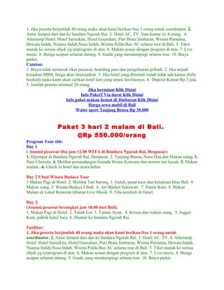1. Jika peserta berjumlah 40 orang maka akan kami berikan free 1 orang untuk coordinator. 2.
Antar Jemput dari dan ke bandara Ngurah Rai. 3. Hotel AC, TV. Satu kamar isi 4 orang. 4.
Alternatip Hotel: Hotel Sarinikita, Hotel Gourahari, Puri Brata Jimbaran, Wisma Purnama,
Dewata Indah, Nuansa Indah,Nusa Indah, Wisma Polda.Bus AC selama tour di Bali. 5. Tiket
masuk ke semua objek yg terprogram di atas. 6. Makan sesuai dengan program di atas. 7. Live
music. 8. Bunga ucapan selamat datang. 9. Guide yang mendampingi selama tour. 10. Biaya
parkir.
Catatan:
1. Biaya tidak termasuk tiket pesawat, boarding pass dan pengeluaran pribadi. 2. Jika terjadi
kenaikan BBM, harga akan disesuaikan. 3. Jika hotel yang diminati sudah tidak ada kamar (fully
booked) maka kami akan carikan hotel lain yang setara fasilitasnya. 4. Deposit Kamar Rp 3 juta.
5. Jumlah peserta minimal 28 orang.
                                    Jika berminat Klik Disini
                               Info Paket2 Via darat Klik Disini
                       Info paket makan hemat di Jimbaran Klik Disini
                                    Harga sewa mobil di Bali
                            Water sport Tanjung Benoa Rp 30.000


                 Paket 3 hari 2 malam di Bali.
                      @Rp 550.000/orang
Program Tour sbb:
Day 1
( Asumsi pesawat tiba jam 12.00 WITA di Bandara Ngurah Rai, Denpasar)
1. Dijemput di Bandara Ngurah Rai, Denpasar. 2. Tanjung Benoa, Nusa Dua dan Makan siang. 3.
Pura Uluwatu. 4. Melihat pemandangan Garuda Wisnu Kencana dan nonton tari kecak. 5. Makan
malam . 6. Check in hotel dan acara bebas

Day 2 Ubud Wisata Budaya Tour
1.Makan Pagi di Hotel. 2. Melihat Tari barong. 3. Galuh, pusat kaos dan kerajinan khas Bali. 4.
Makan siang. 5. Wisata Budaya Ubud. 6. Art Market Sukawati. 7. Pantai Kuta. 8. Makan
Malam di Lokal Restoran hiburan Live Musik. 9. Tiba kembali di Hotel.

Day 3.
(Asumsi pesawat berangkat jam 18.00 dari Bali).
1. Makan Pagi di Hotel. 2. Tanah Lot. 3. Taman Ayun. 4. Krisna dan makan siang. 5. Jogger
Kuta, pabrik kata2 lucu. 6. Diantar ke bandara Ngurah Rai.

Fasilitas:
1. Jika peserta berjumlah 40 orang maka akan kami berikan free 1 orang untuk
coordinator. 2. Antar Jemput dari dan ke bandara Ngurah Rai. 3. Hotel AC, TV. 4. Alternatip
Hotel: Hotel Sarinikita, Hotel Gourahari, Puri Brata Jimbaran, Wisma Purnama, Dewata Indah,
Nuansa Indah,Nusa Indah, Wisma Polda.Bus AC selama tour di Bali. 5. Tiket masuk ke semua
objek yg terprogram di atas. 6. Makan sesuai dengan program di atas. 7. Live music. 8. Bunga
ucapan selamat datang. 9. Guide yang mendampingi selama tour. 10. Biaya parkir.
 