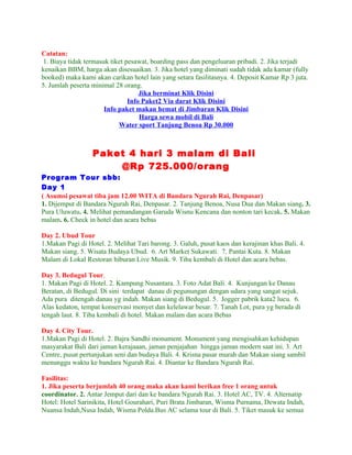 Catatan:
 1. Biaya tidak termasuk tiket pesawat, boarding pass dan pengeluaran pribadi. 2. Jika terjadi
kenaikan BBM, harga akan disesuaikan. 3. Jika hotel yang diminati sudah tidak ada kamar (fully
booked) maka kami akan carikan hotel lain yang setara fasilitasnya. 4. Deposit Kamar Rp 3 juta.
5. Jumlah peserta minimal 28 orang.
                                    Jika berminat Klik Disini
                                Info Paket2 Via darat Klik Disini
                       Info paket makan hemat di Jimbaran Klik Disini
                                    Harga sewa mobil di Bali
                            Water sport Tanjung Benoa Rp 30.000



                  Paket 4 hari 3 malam di Bali
                      @Rp 725.000/orang
Program Tour sbb:
Day 1
( Asumsi pesawat tiba jam 12.00 WITA di Bandara Ngurah Rai, Denpasar)
1. Dijemput di Bandara Ngurah Rai, Denpasar. 2. Tanjung Benoa, Nusa Dua dan Makan siang. 3.
Pura Uluwatu. 4. Melihat pemandangan Garuda Wisnu Kencana dan nonton tari kecak. 5. Makan
malam. 6. Check in hotel dan acara bebas

Day 2. Ubud Tour
1.Makan Pagi di Hotel. 2. Melihat Tari barong. 3. Galuh, pusat kaos dan kerajinan khas Bali. 4.
Makan siang. 5. Wisata Budaya Ubud. 6. Art Market Sukawati. 7. Pantai Kuta. 8. Makan
Malam di Lokal Restoran hiburan Live Musik. 9. Tiba kembali di Hotel dan acara bebas.

Day 3. Bedugul Tour.
1. Makan Pagi di Hotel. 2. Kampung Nusantara. 3. Foto Adat Bali. 4. Kunjungan ke Danau
Beratan, di Bedugul. Di sini terdapat danau di pegunungan dengan udara yang sangat sejuk.
Ada pura ditengah danau yg indah. Makan siang di Bedugul. 5. Jogger pabrik kata2 lucu. 6.
Alas kedaton, tempat konservasi monyet dan kelelawar besar. 7. Tanah Lot, pura yg berada di
tengah laut. 8. Tiba kembali di hotel. Makan malam dan acara Bebas

Day 4. City Tour.
1.Makan Pagi di Hotel. 2. Bajra Sandhi monument. Monument yang mengisahkan kehidupan
masyarakat Bali dari jaman kerajaaan, jaman penjajahan hingga jaman modern saat ini. 3. Art
Centre, pusat pertunjukan seni dan budaya Bali. 4. Krisna pasar murah dan Makan siang sambil
menunggu waktu ke bandara Ngurah Rai. 4. Diantar ke Bandara Ngurah Rai.

Fasilitas:
1. Jika peserta berjumlah 40 orang maka akan kami berikan free 1 orang untuk
coordinator. 2. Antar Jemput dari dan ke bandara Ngurah Rai. 3. Hotel AC, TV. 4. Alternatip
Hotel: Hotel Sarinikita, Hotel Gourahari, Puri Brata Jimbaran, Wisma Purnama, Dewata Indah,
Nuansa Indah,Nusa Indah, Wisma Polda.Bus AC selama tour di Bali. 5. Tiket masuk ke semua
 