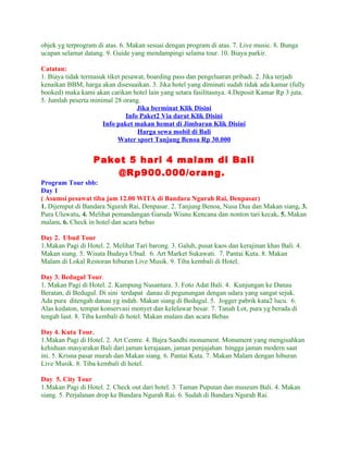 objek yg terprogram di atas. 6. Makan sesuai dengan program di atas. 7. Live music. 8. Bunga
ucapan selamat datang. 9. Guide yang mendampingi selama tour. 10. Biaya parkir.

Catatan:
1. Biaya tidak termasuk tiket pesawat, boarding pass dan pengeluaran pribadi. 2. Jika terjadi
kenaikan BBM, harga akan disesuaikan. 3. Jika hotel yang diminati sudah tidak ada kamar (fully
booked) maka kami akan carikan hotel lain yang setara fasilitasnya. 4.Deposit Kamar Rp 3 juta.
5. Jumlah peserta minimal 28 orang.
                                   Jika berminat Klik Disini
                               Info Paket2 Via darat Klik Disini
                      Info paket makan hemat di Jimbaran Klik Disini
                                   Harga sewa mobil di Bali
                            Water sport Tanjung Benoa Rp 30.000


                   Paket 5 hari 4 malam di Bali
                       @Rp900.000/orang.
Program Tour sbb:
Day 1
( Asumsi pesawat tiba jam 12.00 WITA di Bandara Ngurah Rai, Denpasar)
1. Dijemput di Bandara Ngurah Rai, Denpasar. 2. Tanjung Benoa, Nusa Dua dan Makan siang. 3.
Pura Uluwatu. 4. Melihat pemandangan Garuda Wisnu Kencana dan nonton tari kecak. 5. Makan
malam. 6. Check in hotel dan acara bebas

Day 2. Ubud Tour
1.Makan Pagi di Hotel. 2. Melihat Tari barong. 3. Galuh, pusat kaos dan kerajinan khas Bali. 4.
Makan siang. 5. Wisata Budaya Ubud. 6. Art Market Sukawati. 7. Pantai Kuta. 8. Makan
Malam di Lokal Restoran hiburan Live Musik. 9. Tiba kembali di Hotel.

Day 3. Bedugul Tour.
1. Makan Pagi di Hotel. 2. Kampung Nusantara. 3. Foto Adat Bali. 4. Kunjungan ke Danau
Beratan, di Bedugul. Di sini terdapat danau di pegunungan dengan udara yang sangat sejuk.
Ada pura ditengah danau yg indah. Makan siang di Bedugul. 5. Jogger pabrik kata2 lucu. 6.
Alas kedaton, tempat konservasi monyet dan kelelawar besar. 7. Tanah Lot, pura yg berada di
tengah laut. 8. Tiba kembali di hotel. Makan malam dan acara Bebas

Day 4. Kuta Tour.
1.Makan Pagi di Hotel. 2. Art Centre. 4. Bajra Sandhi monument. Monument yang mengisahkan
kehiduan masyarakat Bali dari jaman kerajaaan, jaman penjajahan hingga jaman modern saat
ini. 5. Krisna pasar murah dan Makan siang. 6. Pantai Kuta. 7. Makan Malam dengan hiburan
Live Musik. 8. Tiba kembali di hotel.

Day 5. City Tour
1.Makan Pagi di Hotel. 2. Check out dari hotel. 3. Taman Puputan dan museum Bali. 4. Makan
siang. 5. Perjalanan drop ke Bandara Ngurah Rai. 6. Sudah di Bandara Ngurah Rai.
 