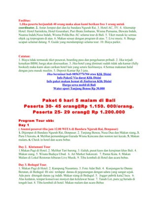 Fasilitas:
 1.Jika peserta berjumlah 40 orang maka akan kami berikan free 1 orang untuk
coordinator. 2. Antar Jemput dari dan ke bandara Ngurah Rai. 3. Hotel AC, TV. 4. Alternatip
Hotel: Hotel Sarinikita, Hotel Gourahari, Puri Brata Jimbaran, Wisma Purnama, Dewata Indah,
Nuansa Indah,Nusa Indah, Wisma Polda.Bus AC selama tour di Bali. 5. Tiket masuk ke semua
objek yg terprogram di atas. 6. Makan sesuai dengan program di atas. 7. Live music. 8. Bunga
ucapan selamat datang. 9. Guide yang mendampingi selama tour. 10. Biaya parkir.



Catatan:
1. Biaya tidak termasuk tiket pesawat, boarding pass dan pengeluaran pribadi. 2. Jika terjadi
kenaikan BBM, harga akan disesuaikan. 3. Jika hotel yang diminati sudah tidak ada kamar (fully
booked) maka kami akan carikan hotel lain yang setara fasilitasnya. 4.Semua makanan halal
dengan juru masak muslim. 5. Deposit Kamar Rp 3 juta.
                      Jika berminat hub 08563776704 atau Klik Disini
                               Info Paket2 Via darat Klik Disini
                      Info paket makan hemat di Jimbaran Klik Disini
                                   Harga sewa mobil di Bali
                            Water sport Tanjung Benoa Rp 30.000


           Paket 6 hari 5 malam di Bali
    Peserta 30- 45 orang@Rp 1.150. 000/orang.
       Peserta 25- 29 orang@ Rp 1.200.000

Program Tour sbb:
Day 1
( Asumsi pesawat tiba jam 12.00 WITA di Bandara Ngurah Rai, Denpasar)
1. Dijemput di Bandara Ngurah Rai, Denpasar. 2. Tanjung Benoa, Nusa Dua dan Makan siang. 3.
Pura Uluwatu. 4. Melihat pemandangan Garuda Wisnu Kencana dan nonton tari kecak. 5. Makan
malam. 6. Check in hotel dan acara bebas

Day 2. Kintamani Tour
1.Makan Pagi di Hotel. 2. Melihat Tari barong. 3. Galuh, pusat kaos dan kerajinan khas Bali. 4.
Makan siang. 5. Wisata Budaya Ubud. 6. Art Market Sukawati. 7. Pantai Kuta. 8. Makan
Malam di Lokal Restoran hiburan Live Musik. 9. Tiba kembali di Hotel dan acara bebas.

Day 3. Bedugul Tour.
1. Makan Pagi di Hotel. 2. Kampung Nusantara. 3. Foto Adat Bali. 4. Kunjungan ke Danau
Beratan, di Bedugul. Di sini terdapat danau di pegunungan dengan udara yang sangat sejuk.
Ada pura ditengah danau yg indah. Makan siang di Bedugul. 5. Jogger pabrik kata2 lucu. 6.
Alas kedaton, tempat konservasi monyet dan kelelawar besar. 7. Tanah Lot, pura yg berada di
tengah laut. 8. Tiba kembali di hotel. Makan malam dan acara Bebas
 