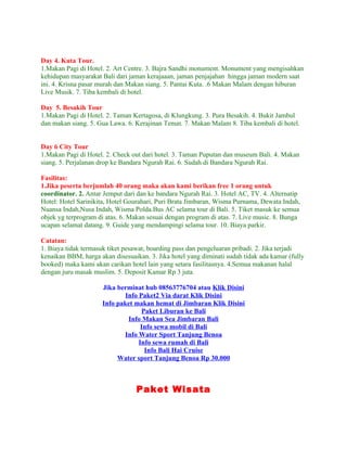 Day 4. Kuta Tour.
1.Makan Pagi di Hotel. 2. Art Centre. 3. Bajra Sandhi monument. Monument yang mengisahkan
kehidupan masyarakat Bali dari jaman kerajaaan, jaman penjajahan hingga jaman modern saat
ini. 4. Krisna pasar murah dan Makan siang. 5. Pantai Kuta. .6 Makan Malam dengan hiburan
Live Musik. 7. Tiba kembali di hotel.

Day 5. Besakih Tour
1.Makan Pagi di Hotel. 2. Taman Kertagosa, di Klungkung. 3. Pura Besakih. 4. Bukit Jambul
dan makan siang. 5. Gua Lawa. 6. Kerajinan Tenun. 7. Makan Malam 8. Tiba kembali di hotel.


Day 6 City Tour
1.Makan Pagi di Hotel. 2. Check out dari hotel. 3. Taman Puputan dan museum Bali. 4. Makan
siang. 5. Perjalanan drop ke Bandara Ngurah Rai. 6. Sudah di Bandara Ngurah Rai.

Fasilitas:
1.Jika peserta berjumlah 40 orang maka akan kami berikan free 1 orang untuk
coordinator. 2. Antar Jemput dari dan ke bandara Ngurah Rai. 3. Hotel AC, TV. 4. Alternatip
Hotel: Hotel Sarinikita, Hotel Gourahari, Puri Brata Jimbaran, Wisma Purnama, Dewata Indah,
Nuansa Indah,Nusa Indah, Wisma Polda.Bus AC selama tour di Bali. 5. Tiket masuk ke semua
objek yg terprogram di atas. 6. Makan sesuai dengan program di atas. 7. Live music. 8. Bunga
ucapan selamat datang. 9. Guide yang mendampingi selama tour. 10. Biaya parkir.

Catatan:
1. Biaya tidak termasuk tiket pesawat, boarding pass dan pengeluaran pribadi. 2. Jika terjadi
kenaikan BBM, harga akan disesuaikan. 3. Jika hotel yang diminati sudah tidak ada kamar (fully
booked) maka kami akan carikan hotel lain yang setara fasilitasnya. 4.Semua makanan halal
dengan juru masak muslim. 5. Deposit Kamar Rp 3 juta.

                     Jika berminat hub 08563776704 atau Klik Disini
                             Info Paket2 Via darat Klik Disini
                     Info paket makan hemat di Jimbaran Klik Disini
                                   Paket Liburan ke Bali
                              Info Makan Sea Jimbaran Bali
                                   Info sewa mobil di Bali
                            Info Water Sport Tanjung Benoa
                                  Info sewa rumah di Bali
                                    Info Bali Hai Cruise
                          Water sport Tanjung Benoa Rp 30.000



                                  Paket Wisata
 
