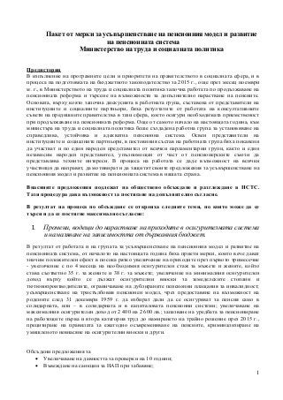 1
Пакет от мерки за усъвършенстване на пенсионния модел и развитие
на пенсионната система
Министерство на труда и социалната политика
Предистория
В изпълнение на програмните цели и приоритети на правителството в социалната сфера, и в
процеса на подготовката на бюджетното законодателство за 2015 г., още през месец ноември
м. г., в Министерството на труда и социалната политика започна работата по продължаване на
пенсионната реформа и търсене на възможности за допълнително нарастване на пенсиите.
Основата, върху която започна дискусията в работната група, съставена от представители на
институциите и социалните партньори, бяха резултатите от работата на консултативните
съвети на предишните правителства в тази сфера, което осигури необходимата приемственост
при продължаване на пенсионната реформа. Още от самото начало на настоящата година, към
министъра на труда и социалната политика беше създадена работна група за установяване на
справедлива, устойчива и адекватна пенсионна система. Освен представители на
институциите и социалните партньори, в постоянния състав на работната група бяха поканени
да участват и по един народен представител от всички парламентарни групи, както и един
независим народен представител, упълномощен от част от пенсионерските съюзи да
представлява техните интереси. В процеса на работата се даде възможност на всички
участници да направят, да мотивират и да защитят своите предложения за усъвършенстване на
пенсионния модел и развитие на пенсионната система в нашата страна.
Внасяните предложения подлежат на обществено обсъждане и разглеждане в НСТС.
Тази процедура дава възможност за постигане на допълнително съгласие.
В резултат на процеса по обсъждане се откроиха следните теми, по които може да се
търси и да се постигне максимално съгласие:
I. Промени, водещи до нарастване на приходите в осигурителната система
и намаляване на зависимостта от държавния бюджет.
В резултат от работата и на групата за усъвършенстване на пенсионния модел и развитие на
пенсионната система, от началото на настоящата година бяха приети мерки, които вече дават
значим положителен ефект в посока рязко увеличение на приходите през първото тримесечие
- увеличение с по 4 месеца на необходимия осигурителен стаж за мъжете и жените, който
става съответно 35 г. за жените и 38 г. за мъжете; увеличение на минималния осигурителен
доход върху който се дължат осигурителни вноски за земеделските стопани и
тютюнопроизводителите, ограничаване на дублираните пенсионни плащания за инвалидност;
усъвършенстване на тристълбовия пенсионен модел, чрез предоставяне на възможност на
родените след 31 декември 1959 г. да избират дали да се осигуряват за пенсия само в
солидарната, или – в солидарната и в капиталовата пенсионни системи; увеличаване на
максималния осигурителен доход от 2 400 на 2 600 лв.; запазване на уредбата за пенсиониране
на работещите първа и втора категория труд до намирането на трайно решение през 2015 г.,
прецизиране на правилата за ежегодно осъвременяване на пенсиите, криминализиране на
умишленото невнасяне на осигурителни вноски и други.
Обсъдени предложения за
 Увеличаване на давността за проверки на 10 години;
 Въвеждане на санкции за НАП при забавяне;
 