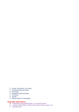  Voucher Tarian kecak / tari barong
 Air Meneral selama perjalanan
 P3K Standar
 Dokumentasi selama perjalanan
 Tol & Parkir
 Spanduk
 Asuransi selama tour berlangsung
Harga Paket tidak termasuk :
 Pengeluaran yang bersifat pribadi & Tour diluar Program
 Laundry di Hotel, Makan / Pesanan diluar Menu Paket program tour
 Upgrade Kamar
 