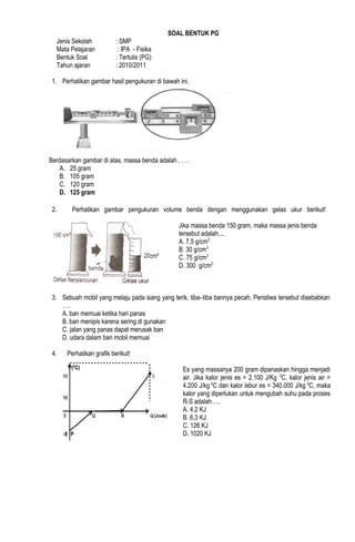 SOAL BENTUK PG
Jenis Sekolah : SMP
Mata Pelajaran : IPA - Fisika
Bentuk Soal : Tertulis (PG)
Tahun ajaran : 2010/2011
1. Perhatikan gambar hasil pengukuran di bawah ini.
Berdasarkan gambar di atas, massa benda adalah . . . .
A. 25 gram
B. 105 gram
C. 120 gram
D. 125 gram
2. Perhatikan gambar pengukuran volume benda dengan menggunakan gelas ukur berikut!
Jika massa benda 150 gram, maka massa jenis benda
tersebut adalah....
A. 7,5 g/cm3
B. 30 g/cm3
C. 75 g/cm3
D. 300 g/cm3
3. Sebuah mobil yang melaju pada siang yang terik, tiba–tiba bannya pecah. Peristiwa tersebut disebabkan
….
A. ban memuai ketika hari panas
B. ban menipis karena sering di gunakan
C. jalan yang panas dapat merusak ban
D. udara dalam ban mobil memuai
4. Perhatikan grafik berikut!
Es yang massanya 200 gram dipanaskan hingga menjadi
air. Jika kalor jenis es = 2.100 J/Kg 0
C, kalor jenis air =
4.200 J/kg 0
C dan kalor lebur es = 340.000 J/kg 0
C, maka
kalor yang diperlukan untuk mengubah suhu pada proses
R-S adalah ….
A. 4,2 KJ
B. 6,3 KJ
C. 126 KJ
D. 1020 KJ
 