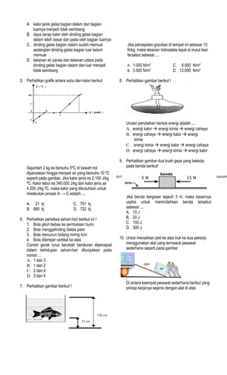 35 cm
120 cm
A. kalor jenis gelas bagian dalam dan bagian
luarnya menjadi tidak seimbang
B. daya serap kalor oleh dinding gelas bagian
dalam lebih besar dari pada oleh bagian luarnya
C. dinding gelas bagian dalam sudah memuai
sedanglan dinding gelas bagian luar belum
memuai
D. tekanan air panas dan tekanan udara pada
dinding gelas bagian dalam dan luar menjadi
tidak seimbang
5. Perhatikan grafik antara suhu dan kalor berikut
Sejumlah 2 kg es bersuhu 5ºC di bawah nol
dipanaskan hingga menjadi air yang bersuhu 10 ºC
seperti pada gambar. Jika kalor jenis es 2.100 J/kg
ºC. Kalor lebur es 340.000 J/kg dan kalor jenis air
4.200 J/kg ºC, maka kalor yang dibutuhkan untuk
melakukan proses A → C adalah ....
A. 21 kj C. 701 kj
B. 680 kj D. 722 kj
6. Perhatikan peristiwa sehari-hari berikut ini !
1. Bola jatuh bebas ke permukaan bumi
2. Bola menggelinding diatas pasir
3. Bola menuruni bidang miring licin
4. Bola dilempar vertikal ke atas
Contoh gerak lurus berubah beraturan dipercepat
dalam kehidupan sehari-hari ditunjukkan pada
nomor....
A. 1 dan 3
B. 1 dan 2
C. 2 dan 4
D. 3 dan 4
7. Perhatikan gambar berikut !
Jika percepatan gravitasi di tempat ini sebesar 10
N/kg, maka tekanan hidrostatis tepat di mulut ikan
tersebut sebesar….
A. 1.000 N/m2
C. 8.500 N/m2
B. 3.500 N/m2
D. 12.000 N/m2
8. Perhatikan gambar berikut !
Urutan perubahan bentuk energi adalah ....
A. energi kalor à energi kimia à energi cahaya
B. energi cahaya à energi kalor à energi
kimia
C. energi kimia à energi kalor à energi cahaya
D. energi cahaya à energi kimia à energi kalor
9. Perhatikan gambar dua buah gaya yang bekerja
pada benda berikut!
Jika benda bergeser sejauh 3 m, maka besarnya
usaha untuk memindahkan benda tersebut
sebesar ....
A. 10 J
B. 20 J
C. 150 J
D. 300 J
10. Untuk menaikkan peti ke atas truk ke dua pekerja
menggunakan alat yang termasuk pesawat
sederhana seperti pada gambar
Di antara keempat pesawat sederhana berikut yang
prinsip kerjanya sejenis dengan alat di atas
 
