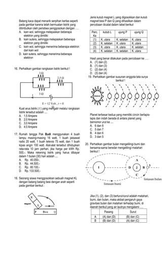 Batang kaca dapat menarik serpihan kertas seperti
pada gambar karena telah bermuatan listrik yang
ditimbulkan oleh peristiwa penggosokan dengan ….
A. kain wol, sehingga melepaskan beberapa
elektron yang dimiliki
B. kain sutera, sehingga melepaskan beberapa
elektron yang dimiliki
C. kain wol, sehingga menerima beberapa elektron
dari kain wol
D. kain sutera, sehingga menerima beberapa
elektron
16. Perhatikan gambar rangkaian listrik berikut !
Kuat arus listrik ( I ) yang mengalir melalui rangkaian
listrik tersebut adalah ....
A. 1,5 Ampere
B. 2,0 Ampere
C. 3,0 Ampere
D. 4,0 Ampere
17. Rumah tangga Pak Budi menggunakan 4 buah
lampu masing-masing 18 watt, 1 buah pesawat
radio 20 watt, 1 buah televisi 75 watt, dan 1 buah
kipas angin 100 watt. Alat-alat tersebut dihidupkan
rata-rata 10 jam perhari, jika harga per kWh Rp.
500,-. Maka rekening listrik yang harus dibayar
dalam 1 bulan (30) hari adalah ....
A. Rp. 40.050-,
B. Rp. 44.500,-
C. Rp. 80.100,-
D. Rp. 133.500,-
18. Seorang siswa menggosokkan sebuah magnet KL
dengan batang batang besi dengan arah seperti
pada gambar berikut :
Jenis kutub magnet L yang digosokkan dan kutub
magnet besi P dan Q yang dihasilkan dalam
percobaan dicatat dalam tabel berikut
Perc.
Ke
kutub L ujung P ujung Q
(1) K. utara K. selatan K. utara
(2) K. selatan K. utara K. utara
(3) K. utara K. utara K. selatan
(4) K. selatan K. selatan K. utara
Hasil yang benar dilakukan pada percobaan ke ….
A. (1) dan (2)
B. (1) dan (3)
C. (2) dan (4)
D. (3) dan (4)
19. Perhatikan gambar susunan anggota tata surya
berikut !
Planet terbesar kedua yang memiliki cincin berlapis-
lapis dan indah berada di antara planet yang
bernomor urut ke ....
A. 6 dan 8
C. 5 dan 7
B. 4 dan 6
D. 3 dan 5
20. Perhatikan gambar bulan mengelilingi bumi dan
bersama-sama beredar mengelilingi matahari
berikut !
Jika (1), (2), dan (3) berturut-turut adalah matahari,
bumi, dan bulan, maka akibat pengaruh gaya
gravitasi bulan dan matahari terhadap bumi, di
daerah berikut yang air lautnya mengalami ….
Pasang Surut
A (A) dan (D) (B) dan (C)
B (B) dan (D) (A) dan (C)
E = 12 Volt , r = 0
Ω
3 Ω
3 Ω
2,5 Ω
I
2D
A
B
C
lintasan bumi
lintasan bulan
3
1
 