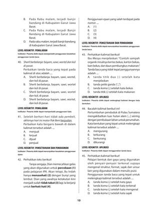 10
B.	 Pada Rabu malam, terjadi banjir
bandang di Kabupaten Garut Jawa
Barat.
C.	 Pada Rabu malam, terjadi Banjir
Bandang di Kabupaten Garut Jawa
Barat.
D.	 Padarabumalam,terjadibanjirbandang
di kabupaten Garut Jawa Barat.
LEVEL KOGNITIF: PENALARAN
Indikator: Peserta didik dapat memperbaiki penggunaan kesalahan
penggunaan tanda baca.
40.	 Sherli berbelanja: bayam, sawi, wortel dan kol
di pasar.
Perbaikan tanda baca yang tepat pada
kalimat di atas adalah ....
A.	 Sherli berbelanja: bayam, sawi, wortel,
dan kol di pasar.
B.	 Sherli berbelanja, bayam, sawi, wortel
dan kol di pasar.
C.	 Sherli berbelanja bayam, sawi, wortel
dan kol, di pasar.
D.	 Sherli berbelanja bayam, sawi, wortel,
dan kol di pasar.
LEVEL KOGNITIF: PENALARAN
Indikator: Peserta didik dapat memperbaiki penggunaan kata.
41.	 Setelah berhari-hari tidak ada pembeli,
akhirnya hari ini motor Pak Beni berjualan.
Perbaikan kata bergaris bawah di dalam
kalimat tersebut adalah ....
A.	menjual
B.	terjual
C.	dijual
D.	penjual
LEVEL KOGNITIF: PENGETAHUAN DAN PEMAHAMAN
Indikator:Pesertadidikdapatmenunjukkankesalahanpenggunaan
ejaan.
42.	 Perhatikan teks berikut!
Tanpa sengaja, Dian memecahkan gelas
yang akan digunakan untuk percobaan (1)
pada pelajaran IPA. Akan tetapi, Bu Indah
hanya menasehati (2) dengan bunyi yang
lembut. Dian yang awalnya ketakutan kini
menjadisudahtidaktakut(3) lagi.Iaberjanji
untuk berhati-hati (4).
Penggunaan ejaan yang salah terdapat pada
nomor ....
A.	(1)
B.	(2)
C.	(3)
D.	(4)
LEVEL KOGNITIF: PENGETAHUAN DAN PEMAHAMAN
Indikator:Pesertadidikdapatmenunjukkankesalahanpenggunaan
tanda baca.
43. 	 Perhatikan kalimat berikut!
Ibu Mesya menjelaskan: “Contoh sampah
organik misalnya kertas bekas, karton bekas,
kainbekas,dandaunpembungkusmakanan.”
Tanda baca yang tidak tepat penggunaannya
adalah ....
A.	 tanda titik dua (:) setelah kata
menjelaskan
B.	 tanda petik ganda (“...”)
C.	 tanda koma (,) setelah kata bekas
D.	 tanda titik (.) setelah kata makanan
LEVEL KOGNITIF: APLIKASI
Indikator: Peserta didik dapat melengkapi kalimat dengan kata
bentukan.
44. 	 Bacalah kalimat berikut ini!
Pertumbuhan penduduk di Pulau Sumatera
mengakibatkan luas hutan alam [...] seiring
denganpembukaanlahanuntukperumahan.
Kata bentukan yang tepat untuk melengkapi
kalimat tersebut adalah ....
A.	mengurang
B.	terkurang
C.	berkurang
D.	dikurangi
LEVEL KOGNITIF: APLIKASI
Indikator: Peserta didik dapat menggunakan tanda baca.
45. 	 Perhatikan kalimat berikut!
Pelajari bentuk dan gaya yang digunakan
oleh penyair-penyair terkenal supaya
mengenal struktur, format, sajak dan unsur
lain yang digunakan dalam menulis puisi.
Penggunaan tanda baca yang tepat untuk
melengkapi kalimat tersebut adalah ....
A.	 tanda koma (,) setelah kata gaya
B.	 tanda koma (,) setelah kata terkenal
C.	 tanda koma (,) setelah kata mengenal
D.	 tanda koma (,) setelah kata sajak
 