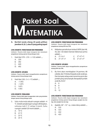 12
A.	 Berilah tanda silang (X) pada pilihan
jawaban A, B, C, atau D yang paling tepat!
LEVEL KOGNITIF: PENGETAHUAN DAN PEMAHAMAN
Indikator: Peserta didik dapat mengenal dan memahami
pengetahuan tentang operasi hitung bilangan bulat.
1.	 Hasil dari 570 – 210 – (–132) adalah ....
A.	329
B.	392
C.	429
D.	492
LEVEL KOGNITIF: APLIKASI
Indikator: Peserta didik dapat mengaplikasikan pengetahuan
tentang operasi hitung bilangan bulat.
2.	 Hasil dari 230 : 2 × (−17) adalah ....
A.	−1.955
B.	−1.875
C.	1.875
D.	1.955
LEVEL KOGNITIF: PENALARAN
Indikator: Peserta didik dapat menggunakan nalar yang berkaitan
dengan operasi hitung bilangan bulat.
3.	 Suhu mula-mula sebuah ruangan adalah −4
o
C.Setelahpenghangatruangandihidupkan,
suhunya naik 5 o
C setiap 4 menit. Suhu
ruangan setelah 20 menit adalah ....
A.	19 o
C
B.	21 o
C
C.	23 o
C
D.	25 o
C
LEVEL KOGNITIF: PENGETAHUAN DAN PEMAHAMAN
Indikator: Peserta didik dapat mengenal dan memahami
pengetahuan tentang KPK dan FPB.
4.	 Kelipatan persekutuan terkecil (KPK) dari 48,
56, dan 126 dalam bentuk faktorisasi prima
adalah ....
A.	 3
2 3 7× ×
B.	 4 2
2 3 7× ×
C.	
4 3
2 3 7× ×
D.	 5 2 2
2 3 7× ×
LEVEL KOGNITIF: APLIKASI
Indikator: Peserta didik dapat mengaplikasikan pengetahuan
tentang KPK dan FPB.
5.	 Bu Arini akan membagikan 54 permen, 48
cokelat, dan 72 biskuit kepada anak-anaknya.
Dan ternyata setiap anak menerima jenis dan
jumlahyangsamabanyak.Berapakahjumlah
anak Bu Arini?
A.	6
B.	8
C.	9
D.	12
LEVEL KOGNITIF: PENGETAHUAN DAN PEMAHAMAN
Indikator: Peserta didik dapat mengenal dan memahami
pengetahuan tentang operasi hitung bilangan pangkat dua dan
tiga, akar pangkat dua dan tiga.
6.	Apabila 2 2
26 12 p− = , maka nilai p adalah ....
A.	532
B.	523
C.	432
D.	423
MATEMATIKA
Paket Soal
 