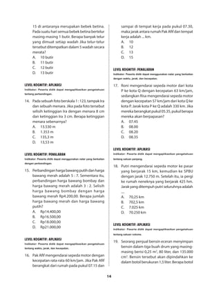 14
15 di antaranya merupakan bebek betina.
Pada suatu hari semua bebek betina bertelur
masing-masing 1 butir. Berapa banyak telur
yang dimuat setiap wadah Jika telur-telur
tersebut ditempatkan dalam 5 wadah secara
merata?
A.	 10 butir
B.	 11 butir
C.	 12 butir
D.	 13 butir
LEVEL KOGNITIF: APLIKASI
Indikator: Peserta didik dapat mengaplikasikan pengetahuan
tentang perbandingan.
14.	 Pada sebuah foto berskala 1 : 123, tampak Ira
dan sebuah menara. Jika pada foto tersebut
selisih ketinggian Ira dengan menara 8 cm
dan ketinggian Ira 3 cm. Berapa ketinggian
menara sebenarnya?
A.	 13.530 m
B.	 1.353 m
C.	 135,3 m
D.	 13,53 m
LEVEL KOGNITIF: penalaran
Indikator: Peserta didik dapat menggunakan nalar yang berkaitan
dengan perbandingan.
15.	 Perbandinganhargabawangputihdanharga
bawang merah adalah 5 : 7. Sementara itu,
perbandingan harga bawang bombay dan
harga bawang merah adalah 3 : 2. Selisih
harga bawang bombay dengan harga
bawang merah Rp4.200,00. Berapa jumlah
harga bawang merah dan harga bawang
putih?
A.	Rp14.400,00
B.	Rp16.500,00
C.	Rp18.000,00
D.	Rp21.000,00
LEVEL KOGNITIF: APLIKASI
Indikator: Peserta didik dapat mengaplikasikan pengetahuan
tentang waktu, jarak, dan kecepatan.
16.	 Pak Afif mengendarai sepeda motor dengan
kecepatan rata-rata 60 km/jam. Jika Pak Afif
berangkat dari rumah pada pukul 07.15 dan
sampai di tempat kerja pada pukul 07.30,
maka jarak antara rumah Pak Afif dan tempat
kerja adalah ... km.
A.	10
B.	12
C.	13
D.	15
LEVEL KOGNITIF: penalaran
Indikator: Peserta didik dapat menggunakan nalar yang berkaitan
dengan waktu, jarak, dan kecepatan.
17.	 Roni mengendarai sepeda motor dari kota
P ke kota Q dengan kecepatan 63 km/jam,
sedangkan Risa mengendarai sepeda motor
dengan kecepatan 57 km/jam dari kota Q ke
kota P. Jarak kota P ke Q adalah 330 km. Jika
mereka berangkat pukul 05.35, pukul berapa
mereka akan berpapasan?
A.	07.45
B.	08.00
C.	08.20
D.	08.35
LEVEL KOGNITIF: APLIKASI
Indikator: Peserta didik dapat mengaplikasikan pengetahuan
tentang satuan panjang.
18.	 Putri mengendarai sepeda motor ke pasar
yang berjarak 15 km, kemudian ke SPBU
dengan jarak 12.750 m. Setelah itu, ia pergi
ke rumah neneknya yang berjarak 425 hm.
Jarakyangditempuhputriseluruhnyaadalah
....
A.	 70,25 km
B.	 702,5 km
C.	 7.025 km
D.	 70.250 km
LEVEL KOGNITIF: APLIKASI
Indikator: Peserta didik dapat mengaplikasikan pengetahuan
tentang satuan volume.
19.	 Seorang penjual bensin eceran menyimpan
bensin dalam tiga buah drum yang masing-
masing berisi 0,25 m3
, 80 liter, dan 135.000
cm3
. Bensin tersebut akan dipindahkan ke
dalam botol berukuran 1,5 liter. Berapa botol
 