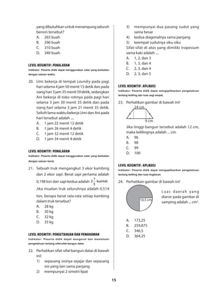 15
yangdibutuhkanuntukmenampungseluruh
bensin tersebut?
A.	 265 buah
B.	 290 buah
C.	 310 buah
D.	 340 buah
LEVEL KOGNITIF: PENALARAN
Indikator: Peserta didik dapat menggunakan nalar yang berkaitan
dengan satuan waktu.
20.	 Umi bekerja di tempat Laundry pada pagi
hari selama 4 jam 50 menit 15 detik dan pada
sianghari3jam35menit59detik,sedangkan
Ani bekerja di toko rotinya pada pagi hari
selama 3 jam 30 menit 35 detik dan pada
siang hari selama 3 jam 21 menit 35 detik.
Selisih lama waktu bekerja Umi dan Ani pada
hari tersebut adalah ....
A.	 1 jam 22 menit 12 detik
B.	 1 jam 26 menit 4 detik
C.	 1 jam 32 menit 12 detik
D.	 1 jam 34 menit 4 detik
LEVEL KOGNITIF: PENALARAN
Indikator: Peserta didik dapat menggunakan nalar yang berkaitan
dengan satuan berat.
21.	 Sebuah truk mengangkut 3 ekor kambing
dan 2 ekor sapi. Berat sapi pertama adalah
0,198 ton dan sapi kedua adalah
1
2 kuintal.
5
Jika muatan truk seluruhnya adalah 0,514
ton, berapa berat rata-rata setiap kambing
dalam truk tersebut?
A.	 28 kg
B.	 30 kg
C.	 32 kg
D.	 35 kg
LEVEL KOGNITIF: PENGETAHUAN DAN PEMAHAMAN
Indikator: Peserta didik dapat mengenal dan memahami
pengetahuan tentang sifat-sifat bangun datar.
22.	 Perhatikan sifat-sifat bangun datar di bawah
ini!
1)	 sepasang sisinya sejajar dan sepasang
sisi yang lain sama panjang
2)	 mempunyai 2 simetri lipat
3)	 mempunyai dua pasang sudut yang
sama besar
4)	 kedua diagonalnya sama panjang
5)	 keempat sudutnya siku-siku
Sifat-sifat di atas yang dimiliki trapesium
sama kaki adalah ....
A.	 1, 2, dan 3
B.	 1, 3, dan 4
C.	 2, 3, dan 4
D.	 2, 3, dan 5
LEVEL KOGNITIF: APLIKASI
Indikator: Peserta didik dapat mengaplikasikan pengetahuan
tentang keliling dan luas segi empat.
23.	 Perhatikan gambar di bawah ini!
24 cm
9 cm
Jika tinggi bangun tersebut adalah 12 cm,
maka kelilingnya adalah ... cm.
A.	96
B.	98
C.	99
D.	100
LEVEL KOGNITIF: APLIKASI
Indikator: Peserta didik dapat mengaplikasikan pengetahuan
tentang keliling dan luas lingkaran.
24.	 Perhatikan gambar di bawah ini!
10,5 cm
	
Luas daerah yang
diarsir pada gambar di
samping adalah ... cm2
.
A.	173,25
B.	259,875
C.	346,5
D.	364,25
 