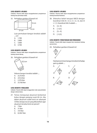 16
LEVEL KOGNITIF: APLIKASI
Indikator: Peserta didik dapat mengaplikasikan pengetahuan
tentang luas permukaan balok.
25.	 Perhatikan gambar di bawah ini!
16 cm
14 cm
21 cm
Luas permukaan bangun tersebut adalah
... cm2
.
A.	1.708
B.	2.808
C.	3.408
D.	4.708
LEVEL KOGNITIF: APLIKASI
Indikator: Peserta didik dapat mengaplikasikan pengetahuan
tentang volume tabung.
26.	 Perhatikan gambar di bawah ini!
52,5cm
24 cm
Volume bangun tersebut adalah ....
A.	 23,76 liter
B.	 237,6 liter
C.	 2.376 liter
D.	 23.760 liter
LEVEL KOGNITIF: PENALARAN
Indikator: Peserta didik dapat menggunakan nalar yang berkaitan
dengan volume kubus.
27.	 Tomas mempunyai akuarium berbentuk
kubus dengan panjang rusuk 40 cm. Jika
dalam akuarium sudah terisi air sebanyak
33 liter, berapa sisa air yang dibutuhkan agar
akuarium tersebut terisi air penuh?
A.	 7 liter
B.	 31 liter
C.	 310 liter
D.	 63.967 liter
LEVEL KOGNITIF: APLIKASI
Indikator: Peserta didik dapat mengaplikasikan pengetahuan
tentang koordinat Kartesius.
28.	 Diketahui belah ketupat ABCD dengan
koordinat titik B (−5,1), C (−3,−3), dan D
(−1,1). Koordinat titik A adalah ....
A.	 ( )3, 5−
B.	 ( )3,5−
C.	 ( )5, 3−
D.	 ( )5,3−
LEVEL KOGNITIF: PENGETAHUAN DAN PEMAHAMAN
Indikator: Peserta didik dapat mengenal dan memahami tentang
pencerminan.
29.	 Perhatikan gambar di bawah ini!
g
Hasilpencerminanbanguntersebutterhadap
garis g adalah ....
g
B.
g
A.
g
C.
g
D.
 