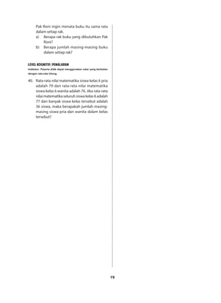 19
Pak Roni ingin menata buku itu sama rata
dalam setiap rak.
a)	 Berapa rak buku yang dibutuhkan Pak
Roni?
b)	 Berapa jumlah masing-masing buku
dalam setiap rak?
LEVEL KOGNITIF: PENALARAN
Indikator: Peserta didik dapat menggunakan nalar yang berkaitan
dengan rata-rata hitung.
40.	 Rata-rata nilai matematika siswa kelas 6 pria
adalah 79 dan rata-rata nilai matematika
siswa kelas 6 wanita adalah 76. Jika rata-rata
nilai matematika seluruh siswa kelas 6 adalah
77 dan banyak siswa kelas tersebut adalah
36 siswa, maka berapakah jumlah masing-
masing siswa pria dan wanita dalam kelas
tersebut?
 