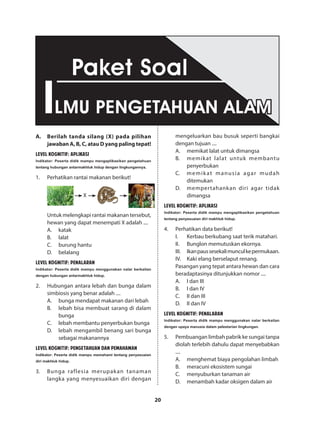 20
A.	 Berilah tanda silang (X) pada pilihan
jawaban A, B, C, atau D yang paling tepat!
LEVEL KOGNITIF: APLIKASI
Indikator: Peserta didik mampu mengaplikasikan pengetahuan
tentang hubungan antarmakhluk hidup dengan lingkungannya.
1.	 Perhatikan rantai makanan berikut!
X
Untuk melengkapi rantai makanan tersebut,
hewan yang dapat menempati X adalah ....
A.	katak
B.	lalat
C.	 burung hantu
D.	belalang
LEVEL KOGNITIF: PENALARAN
Indikator: Peserta didik mampu menggunakan nalar berkaitan
dengan hubungan antarmakhluk hidup.
2.	 Hubungan antara lebah dan bunga dalam
simbiosis yang benar adalah ....
A.	 bunga mendapat makanan dari lebah
B.	 lebah bisa membuat sarang di dalam
bunga
C.	 lebah membantu penyerbukan bunga
D.	 lebah mengambil benang sari bunga
sebagai makanannya
LEVEL KOGNITIF: PENGETAHUAN DAN PEMAHAMAN
Indikator: Peserta didik mampu memahami tentang penyesuaian
diri makhluk hidup.
3.	 Bunga raflesia merupakan tanaman
langka yang menyesuaikan diri dengan
mengeluarkan bau busuk seperti bangkai
dengan tujuan ....
A.	 memikat lalat untuk dimangsa
B.	 memikat lalat untuk membantu
penyerbukan
C.	 memikat manusia agar mudah
ditemukan
D.	 mempertahankan diri agar tidak
dimangsa
LEVEL KOGNITIF: APLIKASI
Indikator: Peserta didik mampu mengaplikasikan pengetahuan
tentang penyesuaian diri makhluk hidup.
4.	 Perhatikan data berikut!
I.	 Kerbau berkubang saat terik matahari.
II.	 Bunglon memutuskan ekornya.
III.	 Ikanpaussesekalimunculkepermukaan.
IV.	 Kaki elang berselaput renang.
Pasangan yang tepat antara hewan dan cara
beradaptasinya ditunjukkan nomor ....
A.	 I dan III
B.	 I dan IV
C.	 II dan III
D.	 II dan IV
LEVEL KOGNITIF: PENALARAN
Indikator: Peserta didik mampu menggunakan nalar berkaitan
dengan upaya manusia dalam pelestarian lingkungan.
5.	 Pembuangan limbah pabrik ke sungai tanpa
diolah terlebih dahulu dapat menyebabkan
....
A.	 menghemat biaya pengolahan limbah
B.	 meracuni ekosistem sungai
C.	 menyuburkan tanaman air
D.	 menambah kadar oksigen dalam air
ILMU PENGETAHUAN ALAM
Paket Soal
 