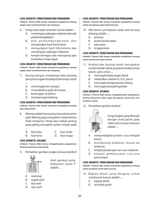 21
LEVEL KOGNITIF: PENGETAHUAN DAN PEMAHAMAN
Indikator: Peserta didik mampu memahami pengetahuan tentang
bagian tubuh tumbuhan/hewan dan fungsinya.
6.	 Fungsi akar pada tanaman wortel adalah ....
A.	 menyimpancadanganmakanandanalat
perkembangbiakan
B.	 a l a t p e r k e m b a n g b i a k a n d a n
mengangkut hasil fotosintesis
C.	 mengangkut hasil fotosintesis dan
menyimpan cadangan makanan
D.	 tempat bernapas dan menopang agar
tumbuhan tetap tegak
LEVEL KOGNITIF: PENGETAHUAN DAN PEMAHAMAN
Indikator: Peserta didik mampu memahami pengetahuan tentang
bagian tubuh tumbuhan/hewan dan fungsinya.
7.	 Burung bangau mempunyai kaki panjang
dan jarinya agak berselaput berfungsi untuk
....
A.	 mencengkeram mangsa
B.	 memudahkan jalan di lumpur
C.	 bertengger di pohon
D.	 mempercepat terbang
LEVEL KOGNITIF: PENGETAHUAN DAN PEMAHAMAN
Indikator: Peserta didik mampu memahami pengetahuan tentang
daur hidup hewan.
8.	 Werengadalahhamayangmerusaktanaman
padi.Wereng juga mengalami metamorfosis
tidak sempurna. Tahap daur hidup wereng
yang paling merugikan petani terjadi pada
....
A.	 fase telur
B.	 fase larva
C.	 fase nimfa
D.	 fase imago
LEVEL KOGNITIF: APLIKASI
Indikator: Peserta didik mampu mengaplikasikan pengetahuan
tentang mekanisme sistem gerak.
9.	 Perhatikan gambar rangka manusia berikut!
P
	
Arah gerakan yang
dilakukan sendi P
adalah ....
A.	memutar
B.	 segala arah
C.	 dua arah
D.	 satu arah
LEVEL KOGNITIF: PENGETAHUAN DAN PEMAHAMAN
Indikator: Peserta didik mampu memahami pengetahuan tentang
sistem pernapasan pada hewan/manusia.
10.	 Alat bantu pernapasan pada saat burung
terbang adalah ....
A.	jantung
B.	 pundi-pundi udara
C.	paru-paru
D.	tenggorokan
LEVEL KOGNITIF: PENGETAHUAN DAN PEMAHAMAN
Indikator: Peserta didik mampu memahami pengetahuan tentang
sistem pencernaan pada manusia.
11.	 Avokad dan kacang tanah merupakan
sumberlemaknabatiyangbermanfaatuntuk
tubuh, yaitu untuk ....
A.	 mencegah kekurangan darah
B.	 melarutkan vitamin A, D, E, dan K
C.	 mencegah pengeroposan tulang
D.	 mencegah penyakit gondok
LEVEL KOGNITIF: APLIKASI
Indikator: Peserta didik mampu mengaplikasikan pengetahuan
tentang mekanisme sistem organ (pernapasan, pencernaan, dan
peredaran darah).
12.	 Perhatikan gambar berikut!
	
Fungsibagianyangditunjuk
dengan anak panah pada
sistem pencernaan manusia
adalah ....
A.	 mengendapkan protein susu menjadi
kasein
B.	 mendorong makanan masuk ke
lambung
C.	 tempat penyerapan sari-sari makanan
D.	 tempat pembusuk an sisa-sisa
pencernaan
LEVEL KOGNITIF: PENGETAHUAN DAN PEMAHAMAN
Indikator: Peserta didik mampu memahami pengetahuan tentang
sistem peredaran darah pada manusia.
13.	 Bagian darah yang berguna untuk
membunuh kuman adalah ....
A.	 keping darah
B.	 sel darah putih
 