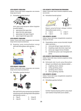 23
LEVEL KOGNITIF: PENALARAN
Indikator: Peserta didik mampu menggunakan nalar berkaitan
dengan gaya dan gerak.
21.	 Perhatikan gambar berikut!
Jenis gaya yang berperan dalam kegiatan
tersebut adalah ....
A.	 gaya gesek dan gaya otot
B.	 gaya otot dan gaya pegas
C.	 gaya pegas dan gaya magnet
D.	 gaya magnet dan gaya otot
LEVEL KOGNITIF: PENALARAN
Indikator: Peserta didik mampu menggunakan nalar berkaitan
dengan bentuk energi dan perubahannya.
22.	 Kegiatan yang memanfaatkan energi
alternatif ditunjukkan oleh gambar ....
A.						C.
		
B.						D.
		
LEVEL KOGNITIF: PENALARAN
Indikator: Peserta didik mampu menggunakan nalar berkaitan
dengan bentuk energi dan perubahannya.
23.	 Perhatikan gambar berikut!
I II
III IV
Alat-alat listrik yang mempunyai perubahan
energiyangsamasaatdigunakanditunjukkan
oleh gambar nomor ....
A.	 I dan II
B.	 I dan III
C.	 II dan III
D.	 II dan IV
LEVEL KOGNITIF: PENGETAHUAN DAN PEMAHAMAN
Indikator: Peserta didik mampu memahami pengetahuan tentang
suhu dan kalor.
24.	 Perhatikan benda berikut!
1
2
3
4
Bagian yang berfungsi sebagai isolator
ditunjukkan pada nomor ....
A.	 1 dan 2
B.	 1 dan 3
C.	 2 dan 3
D.	 2 dan 4
LEVEL KOGNITIF: APLIKASI
Indikator: Peserta didik mampu mengaplikasikan pengetahuan
tentang suhu dan kalor.
25.	 Perpindahan panas secara konveksi terjadi
dalam peristiwa ....
A.	 memasak dengan wajan aluminium
B.	 terjadinya angin darat dan angin laut
C.	 panas api unggun terasa di badan
D.	 sendok ikut panas saat mengaduk teh
panas
LEVEL KOGNITIF: PENGETAHUAN DAN PEMAHAMAN
Indikator: Peserta didik mampu memahami pengetahuan tentang
bunyi dan cahaya.
26.	 Kelompok alat musik yang dibunyikan
dengan cara ditabuh atau dipukul adalah ....
A.	 angklung, drum, rebana
B.	 suling, gendang, piano
C.	 gendang, drum, rebana
D.	 drum, gendang, sasando
LEVEL KOGNITIF: APLIKASI
Indikator: Peserta didik mampu mengaplikasikan pengetahuan
tentang bunyi dan cahaya.
27.	 Perhatikan gambar berikut!
Gambar bayang-bayang pohon yang tepat
saat matahari berpindah posisi adalah ....
 