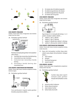 24
A.					C.
	
B.					D.
	
LEVEL KOGNITIF: PENALARAN
Indikator: Peserta didik mampu menggunakan nalar berkaitan
dengan bunyi dan cahaya.
28.	 Perhatikan gambar berikut!
plastik bening
karton
senter
Peristiwatampakpadagambarmenunjukkan
sifat cahaya ....
A.	 membiasdanmenembusbendabening
B.	 merambat lurus dan membias
C.	 memantul dan menembus benda
bening
D.	 menembus benda bening dan
merambat lurus
LEVEL KOGNITIF: PENGETAHUAN DAN PEMAHAMAN
Indikator: Peserta didik mampu memahami pengetahuan tentang
listrik dan magnet.
29.	 Perhatikan gambar berikut!
magnet
I II
paku
serbuk
besi
Cara pembuatan magnet pada gambar
tersebut yang benar adalah ....
A.	 (I) induksi dan (II) elektromagnetik
B.	 (I) elektromagnetik dan (II) induksi
C.	 (I) elektromagnetik dan (II) gosok
D.	 (I) induksi dan (II) gosok
LEVEL KOGNITIF: PENALARAN
Indikator: Peserta didik mampu menggunakan nalar berkaitan
dengan listrik dan magnet.
30.	 Perhatikan gambar berikut!
ON
ON
S1
S2
1 2 3
4 56
Agar lampu 4, 5, 6 menyala dan lampu 1, 2, 3
padam, keadaan sakelar adalah ....
A.	 sakelar S1
dan S2
dibuka
B.	 sakelar S1
dan S2
ditutup
C.	 sakelar S1
dibuka dan sakelar S2
ditutup
D.	 sakelar S1
ditutup dan sakelar S2
dibuka
LEVEL KOGNITIF: PENGETAHUAN DAN PEMAHAMAN
Indikator: Peserta didik mampu memahami pengetahuan tentang
sumber daya alam.
31.	 Kayu ulin merupakan sumber daya alam
nabati yang dapat dimanfaatkan sebagai
bahan ....
A.	obat-obatan
B.	pangan
C.	 kontruksi bangunan
D.	 pupuk organik
LEVEL KOGNITIF: APLIKASI
Indikator: Peserta didik mampu mengaplikasikan pengetahuan
tentang sumber daya alam.
32.	 Perhatikan gambar berikut!
Sumber daya alam seperti
tampak pada gambar
banyak dimanfaatkan untuk
....
A.	 pewarna alami makanan
B.	 bahan dasar kerajinan
C.	 obat-obatan herbal
D.	 bahan baku kosmetik
 
