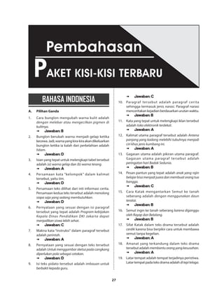 27
BAHASA INDONESIA
A.	 Pilihan Ganda
1.	 Cara bunglon mengubah warna kulit adalah
dengan melebar atau mengecilkan pigmen di
kulitnya.
➠➠ Jawaban: B
2.	 Bunglon berubah warna menjadi gelap ketika
kecewa.Jadi,warnayangkira-kiraakandikeluarkan
bunglon ketika ia kalah dari perkelahian adalah
hitam.
➠➠ Jawaban: D
3.	 Isian yang tepat untuk melengkapi tabel tersebut
adalah (a) warna gelap dan (b) warna terang.
➠➠ Jawaban: A
4.	 Persamaan kata “kelompok” dalam kalimat
tersebut, yaitu tim.
➠➠ Jawaban: D
5.	 Persamaan teks dilihat dari inti informasi cerita.
Persamaan kedua teks tersebut adalah menolong
siapa saja yang sedang membutuhkan.
➠➠ Jawaban: D
6.	 Pernyataan yang sesuai dengan isi paragraf
tersebut yang tepat adalah Program kebijakan
Kepala Dinas Pendidikan DKI Jakarta dapat
menjadikan siswa lebih sehat.
➠➠ Jawaban: C
7.	 Makna kata “instruksi” dalam paragraf tersebut
adalah perintah.
➠➠ Jawaban: A
8.	 Pernyataan yang sesuai dengan teks tersebut
adalah Untuk menggambar sketsa pada cangkang
diperlukan pola sebagai cetakan.
➠➠ Jawaban: D
9.	 Isi teks pidato tersebut adalah imbauan untuk
berbakti kepada guru.
➠➠ Jawaban: C
10.	 Paragraf tersebut adalah paragraf cerita
sehingga termasuk jenis narasi. Paragraf narasi
menceritakankejadianberdasarkanurutanwaktu.
➠➠ Jawaban: B
11.	 Kata yang tepat untuk melengkapi iklan tersebut
adalah toko elektronik terdekat.
➠➠ Jawaban: A
12.	 Kalimat utama paragraf tersebut adalah Antena
panjang yang kadang melebihi tubuhnya menjadi
ciri khas jenis kumbang ini.
➠➠ Jawaban: A
13.	 Gagasan utama adalah pikiran utama paragraf.
Gagasan utama paragraf tersebut adalah
peringatan hari Badak Sedunia.
➠➠ Jawaban: B
14.	 Pesan pantun yang tepat adalah anak yang rajin
belajarbisamenjadijuaradanmembuatorangtua
bangga.
➠➠ Jawaban: C
15.	 Cara Katak mengantarkan Semut ke tanah
seberang adalah dengan menggunakan daun
teratai.
➠➠ Jawaban: B
16.	 Semut ingin ke tanah seberang karena diganggu
oleh Rayap dan Belalang.
➠➠ Jawaban: B
17.	 Sifat Katak dalam teks drama tersebut adalah
cerdik karena bisa berpikir cara untuk membawa
semut tanpa kegelian.
➠➠ Jawaban: A
18.	 Amanat yang terkandung dalam teks drama
tersebut adalahmembantuorangyangkesusahan.
➠➠ Jawaban: A
19.	 Latar tempat adalah tempat terjadinya peristiwa.
Latartempatpadateksdramaadalahditepitelaga.
PAKET KISI-KISI TERBARU
Pembahasan
 