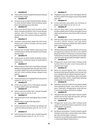 28
➠➠ Jawaban: B
20.	 TokohutamatersebutadalahKatakkarenabanyak
menceritakan Katak.
➠➠ Jawaban: B
21.	 Peristiwa yang mungkin terjadi berkaitan dengan
isi cerita tersebut adalah banjir bandang (banjir
besar yang datang secara tiba-tiba).
➠➠ Jawaban: B
22.	 Nilai moral positif pada cerita tersebut adalah
berani mengakui kesalahan. Hal ini sesuai dengan
kalimat, yaitu “Di hadapan Raja ia mengakui
kesalahannya telah mencuri kalung milik Putri
Mekar.”
➠➠ Jawaban: C
23.	 Simpulan cerita tersebut adalah Pak Tohir hanya
berpura-pura terkena serangan jantung supaya
penjahat itu pergi.
➠➠ Jawaban: A
24.	 Maksud syair tersebut adalah orang yang mulia
memilikiprestasi,akhlak,dankebaikansertadisukai
banyak orang.
➠➠ Jawaban: D
25.	 Tema bacaan tersebut adalah pendidikan karena
Pak Ridwan membujuk warga menyekolahkan
anak mereka.
➠➠ Jawaban: C
26.	 Maksud kalimat“Pak Susilo menyisihkan sebagian
gajinyauntukkeperluanbukudanalattulismurid-
muridnya”adalah PakSusilomembelikanbukudan
alat tulis untuk muridnya dengan sebagian uang
gajinya.
➠➠ Jawaban: C
27.	 Urutan petunjuk cara mengepel lantai yang benar
adalah (5)−(4)−(2)−(1)−(3).
➠➠ Jawaban: D
28.	 Istilah yang tepat untuk melengkapi paragraf
tersebut adalah infeksi (peradangan).
➠➠ Jawaban: B
29.	 Kalimat-kalimat tersebut akan menjadi paragraf
dengan urutan (2), (5), (3), (1), (4).
➠➠ Jawaban: A
30.	 Kata yang tepat untuk melengkapi iklan tersebut
adalah
Matikan keran air jika tidak digunakan!
➠➠ Jawaban: D
31.	 Urutan petunjuk cara membuat nasi dengan rice
cooker tersebut yang benar, yaitu (4)−(3)−(1)−(5)−
(2).
➠➠ Jawaban: C
32.	 Kalimat-kalimat tersebut akan menjadi paragraf
yang baik dengan urutan (2)−(4)−(5)−(1)−(3).
➠➠ Jawaban: C
33.	 Ungkapan yang tepat untuk melengkapi kalimat
tersebut adalah buah tangan yang artinya adalah
oleh-oleh.
➠➠ Jawaban: A
34.	 Urutan petunjuk yang tepat cara membuat es
kelapa muda adalah (5)−(2)−(4)−(1)−(3).
➠➠ Jawaban: B
35.	 Kalimat yang tepat untuk melengkapi teks
tersebut adalah pukul07.00busberangkatmenuju
objek wisata pertama, yaitu Taman Mini Indonesia
Indah.
➠➠ Jawaban: A
36.	 Kalimat yang tepat untuk melengkapi pidato
tersebut adalah Sampah tadi juga dapat
mencemari lingkungan sekolah kita, baik di dalam
kelas maupun di luar kelas.
➠➠ Jawaban: A
37.	 Deskripsiyangsesuaidengangambarsemutyang
menggotong makanan bersama-sama adalah
Binatang tersebut memiliki jiwa sosial yang tinggi.
Terlihatbahwamerekasalingbekerjasamadengan
yanglainuntukmengangkatsebongkahmakanan.
➠➠ Jawaban: D
38.	 Penggunaan ejaan yang tepat terdapat pada
kalimat Retno berpikir untuk melanjutkan ke
sekolah di luar negeri.
➠➠ Jawaban: A
39.	 Nama hari diawali kapital, rabu = Rabu; banjir
bandang tidak diawali kapital; nama tempat dan
unsur geografi ditulis kapital, kabupaten garut =
KabupatenGarut. Jadi, perbaikan ejaan yang tepat
adalah Pada Rabu malam, terjadi banjir bandang
di Kabupaten Garut Jawa Barat.
➠➠ Jawaban: B
40.	 Perbaikan tanda baca kalimat yang tepat adalah
Sherli berbelanja bayam, sawi, wortel, dan kol di
pasar. Tidak perlu menggunakan tanda titik dua
(:) karena pernyataan awal belum lengkap.
➠➠ Jawaban: D
41.	 Perbaikan kata yang tepat dalam kalimat adalah
Setelah berhari-hari tidak ada pembeli, akhirnya
hari ini motor Pak Beni terjual.
➠➠ Jawaban: B
42.	 Penggunaan ejaan yang salah terdapat pada
nomor (2) menasehati karena yang benar sesuai
PUEBI adalah menasihati.
➠➠ Jawaban: B
43.	 Ibu Mesya menjelaskan:“Contoh sampah organik
misalnya kertas bekas, karton bekas, kain bekas,
dan daun pembungkus makanan.”
Tanda baca yang tidak tepat adalah tandatitikdua
(:) seharusnya diganti tanda koma (,).
 