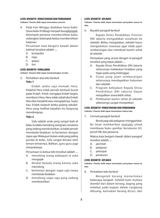 3
LEVEL KOGNITIF: PENGETAHUAN DAN PEMAHAMAN
Indikator: Peserta didik dapat menentukan sinonim.
4.	 Pada hari Minggu diadakan kerja bakti.
Siswa kelasVI dibagi menjadi dua kelompok.
Kelompok pertama membersihkan kelas,
sedangkan kelompok kedua membersihkan
halaman.
Persamaan kata bergaris bawah dalam
kalimat tersebut adalah ....
A.	kumpulan
B.	regu
C.	gugus
D.	tim
LEVEL KOGNITIF: PENALARAN
Indikator: Peserta didik dapat membandingkan isi teks.
5.	 Perhatikan dua teks berikut!
Teks 1
Endah selalu saja memaki Hera.
Padahal Hera tidak pernah berbuat buruk
pada Endah. Entah mengapa Endah begitu
membenci Hera. Hera selalu tabah jika Endah
tiba-tiba menjahili atau mengejeknya. Suatu
hari, Endah terjatuh ketika pulang sekolah.
Hera yang melihat kejadian itu langsung
menolongnya.
Teks 2
Sofy adalah anak yang sangat baik di
kelas.Iaselalumenolongoranglain,terutama
yang sedang membutuhkan. Ia tidak pernah
membeda-bedakan. Ia berteman dengan
siapa saja.Walaupun bukan anak yang paling
pandai di kelas, Sofy sangat disukai oleh
teman-temannya. Bahkan, guru-guru juga
menyukainya.
Persamaan isi kedua teks tersebut adalah ....
A.	 menolong orang walaupun ia suka
mengejek
B.	 disukai banyak orang karena suka
menolong
C.	 berteman dengan siapa saja tanpa
membeda-bedakan
D.	 menolong siapa saja yang sedang
membutuhkan
LEVEL KOGNITIF: APLIKASI
Indikator: Peserta didik dapat menentukan pernyataan sesuai isi
teks.
6.	 Bacalah paragraf berikut!
Kepala Dinas Pendidikan Provinsi
DKI Jakarta mengadakan sosialisasi ke
sekolah. Beliau mengatakan, sekolah harus
mengedukasi siswanya agar tidak jajan
sembarangan dan membuat kantin sehat
di sekolah.
Pernyataan yang sesuai dengan isi paragraf
tersebut yang tepat adalah ....
A.	 Kepala Dinas Pendidikan DKI Jakarta
seharusnya melakukan tindakan yang
tegas pada yang melanggar.
B.	 Siswa yang jajan sembarangan
seharusnya mendapatkan hukuman
dari sekolah.
C.	 Program kebijakan Kepala Dinas
Pendidikan DKI Jakarta dapat
menjadikan siswa lebih sehat.
D.	 Pembuatan kantin sehat di sekolah
sebenarnya sangat merepotkan.
LEVEL KOGNITIF: PENGETAHUAN DAN PEMAHAMAN
Indikator: Peserta didik dapat menentukan makna kata.
7.	 Cermati paragraf berikut!
Besok pagi ada pelajaran menggambar.
Bu Intan memberikan instruksi untuk
membawa buku gambar berukuran A3,
pensil HB, dan pewarna.
Makna kata bergaris bawah dalam paragraf
tersebut adalah ....
A.	perintah
B.	pelajaran
C.	petunjuk
D.	peraturan
LEVEL KOGNITIF: APLIKASI
Indikator: Peserta didik dapat menentukan pernyataan sesuai isi
teks.
8.	 Perhatikan teks berikut!
Mengolah kerang memerlukan
beberapa langkah. Setelah butir mutiara
diambil dari dalam kerang, daging yang
melekat pada bagian dalam cangkang
dibuang, kemudian kerang dicuci, dan
 