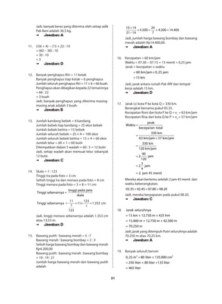 31
Jadi, banyak beras yang diterima oleh setiap adik
Pak Bani adalah 36,5 kg.
➠➠ Jawaban: A
11.	 ((56 + 4) − (15 × 2)) : 10
= (60 − 30) : 10
= 30 : 10
= 3
➠➠ Jawaban: D
12.	 Banyak penghapus Riri = 11 kotak
Banyak penghapus tiap kotak = 6 penghapus
JumlahseluruhpenghapusRiri=11×6=66buah.
Penghapus akan dibagikan kepada 22 temannnya
= 66 : 22
= 3 buah
Jadi, banyak penghapus yang diterima masing-
masing anak adalah 3 buah.
➠➠ Jawaban: B
13.	 Jumlah kandang bebek = 4 kandang
Jumlah bebek tiap kandang = 25 ekor bebek
Jumlah bebek betina = 15 bebek
Jumlah seluruh bebek = 25 × 4 = 100 ekor
Jumlah seluruh bebek betina = 15 × 4 = 60 ekor
Jumlah telur = 60 × 1 = 60 butir
Ditempatkan dalam 5 wadah = 60 : 5 = 12 butir
Jadi, setiap wadah akan memuat telur sebanyak
12 butir.
➠➠ Jawaban: C
14.	 Skala = 1 : 123
Tinggi Ira pada foto = 3 cm
Selisih tinggi Ira dan menara pada foto = 8 cm
Tinggi menara pada foto = 3 + 8 = 11 cm
tinggi pada peta
Tinggi sebenarnya =
skala
= = × =
11 123
Tinggi sebenarnya 11 1.353 cm
1 1
123
Jadi, tinggi menara sebenarnya adalah 1.353 cm
atau 13,53 m.
➠➠ Jawaban: D
15.	 Bawang putih : bawang merah = 5 : 7
Bawang merah : bawang bombay = 2 : 3
Selisih harga bawang bombay dan bawang merah
Rp4.200,00
Bawang putih : bawang merah : bawang bombay
= 10 : 14 : 21
Jumlah harga bawang merah dan bawang putih
adalah
+
× = × =
−
10 14 24
4.200 4.200 14.400
21 14 7
Jadi, jumlah harga bawang bombay dan bawang
merah adalah Rp14.400,00.
➠➠ Jawaban: A
16.	 Kecepatan = 60 km/jam
Waktu = 07.30 − 07.15 = 15 menit = 0,25 jam
Jarak = kecepatan × waktu
= ×
=
60 km/jam 0,25 jam
15 km
Jadi, jarak antara rumah Pak Afif dan tempat
kerja adalah 15 km.
➠➠ Jawaban: D
17.	 Jarak (s) kota P ke kota Q = 330 km.
Berangkat bersama pukul 05.35.
Kecepatan Roni dari kota P ke Q = v1
= 63 km/jam
Kecepatan Risa dari kota Q ke P = v2
= 57 km/jam
jarak
Waktu
kecepatan total
330 km
63 km/jam 57 km/jam
330 km
120 km/jam
90
2 jam
120
3
2 jam
4
= 2 jam 45 menit
=
=
+
=
=
=
Mereka akan bertemu setelah 2 jam 45 menit  dari
waktu keberangkatan.
+ = =05.35 02.45 07.80 08.20
Jadi, mereka berpapasan pada pukul 08.20.
➠➠ Jawaban: C
18.	 Jarak seluruhnya
= 15 km + 12.750 m + 425 hm
= 15.000 m + 12.750 m + 42.500 m
= 70.250 m
Jadi, jarak yang ditempuh Putri seluruhnya adalah
70.250 m atau 70,25 km.
➠➠ Jawaban: A
19.	 Banyak seluruh bensin
3 3
0,25 m 80 liter + 135.000 cm
250 liter + 80 liter +135 liter
= 465 liter
+
=
 