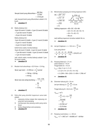 32
4
B
6
an
5
yak
lite
botol ya
r
1,5 lit
ng dibu
er
31
tuhkan
0 buah
=
=
Jadi, banyak botol yang dibutuhkan adalah 310
buah.
➠➠ Jawaban: C
20.	 Waktu bekerja Umi
4 jam 50 menit 15 detik + 3 jam 35 menit 59 detik
= 7 jam 85 menit 74 detik
8 jam 26 menit 14 detik=
Waktu bekerja Ani
3 jam 30 menit 35 detik + 3 jam 21 menit 35 detik
= 6 jam 51 menit 70 detik
6 jam 52 menit 10 detik=
Selisih lama waktu mereka bekerja
8 jam 26 menit 14 detik 6 jam 52 menit 10 detik
= 7 jam 86 menit 14 detik 6 jam 52 menit 10 detik
1 jam 34 menit 4 detik
−
−
=
Jadi, selisih waktu mereka bekerja adalah 1 jam
34 menit 4 detik.
➠➠ Jawaban: D
21.	 Muatan truk seluruhnya = 0,514 ton = 514 kg.
1
Berat sapi total 0,198 ton + 2 kuintal
5
= 198 kg + 220 kg
= 418 kg
=
514 418
Berat rata-rata setiap kambing
3
96
=
3
= 32 kg
−
=
➠➠ Jawaban: C
22.	 Sifat-sifat yang dimiliki trapesium sama kaki
adalah
1)	 sepasang sisinya sejajar dan sepasang sisi
yang lain sama panjang
3)	 mempunyai dua pasang sudut yang sama
besar
4)	 kedua diagonalnya sama panjang
➠➠ Jawaban: B
23.	 Menentukan panjang sisi miring trapesium (DC)
2 2
2 2
DC DF FC
12 9
144 81
225
15
= +
= +
= +
=
= 	
24 cm
15 cm
9 cm9 cm 24 cm
12 cm
42 cm
A D
B CE F
Keliling trapesium AD DC CB BA
24 15 (9 24 9) 15
24 15 42 15
96 cm
= + + +
= + + + + +
= + + +
=
Jadi, keliling trapesium tersebut adalah 96 cm.
➠➠ Jawaban: A
24.	 Jari-jari lingkaran = r = 10,5 cm =
21
cm
2
Luas yang diarsir
= × × × = = 23 22 21 21 29.106
259,875 cm
4 7 2 2 112
➠➠ Jawaban: B
25.	 Panjang balok (p) = 21 cm
Lebar balok (l) = 14 cm
Tinggi balok (t) = 16 cm
Lbalok ( )
( )
( )
= × + × + ×
= × × + × + ×
= × + + = × = 2
2 p l p t l t
2 21 14 21 16 14 16
2 294 336 224 2 854 1.708 cm
➠➠ Jawaban: A
26.	 Diameter tabung (d) = 24 cm
Jari-jari tabung (r)
d 24
12 cm
2 2
= = =
Tinggi tabung (t)
105
52,5 cm cm
2
= =
2
tabung
3
V r t
22 105
12 12
7 2
332.640
14
23.760 cm
23,76 liter
= π
= × × ×
=
=
=
➠➠ Jawaban: A
27.	Panjang rusuk kubus = s = 40 cm
= = = =3 3 3 3
kubusV s (40) cm 64.000 cm 64 liter
 