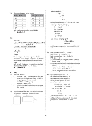34
35.	 Modus = nilai yang sering muncul
Data Frekuensi Data Frekuensi
23 2 28 1
24 2 29 1
25 5 30 3
26 4 31 1
27 3
Jadi, modus data tersebut adalah 25 kg.
➠➠ Jawaban: B
36.	
( ) ( ) ( ) ( )× + × + × + ×
=
+ + +
+ + +
=
=
=
Rata-rata
5 5.000 5 6.000 4 7.000 6 8.000
5 5 4 6
25.000 30.000 28.000 48.000
20
131.000
20
6.550
Siswa yang mendapat uang saku di atas rata-
rata adalah siswa dengan uang saku Rp7.000,00
sebanyak 4 siswa dan Rp8.000,00 sebanyak 6
siswa.
Jadi, banyak siswa yang mendapat uang saku di
atas rata-rata adalah 4 + 6 = 10 siswa.
➠➠ Jawaban: A
B.	Essay
37.	 Sifat-sifat kerucut:
•	 memiliki 2 sisi (1 sisi merupakan alas yang
berbentuk lingkaran dan 1 sisi berupa sisi
lengkung atau selimut kerucut)
•	 memiliki 1 rusuk lengkung
•	 memiliki 1 titik puncak
•	 jaring-jaring kerucut terdiri dari lingkaran
dan segitiga
38.	 Gambar ukuran persegi dan persegi panjang
berdasarkan soal adalah sebagai berikut.
25 cm 30 cm
20 cm
= ×
= ×
=
=
Keliling persegi 4 s
100 4 s
100
s
4
s 25 cm
Lebar persegi panjang = 25 cm − 5 cm = 20 cm.
K persegi K persegi panjang
100 2(p l)
100 2(p 20)
100 2p 40
60 2p
p 30 cm
=
= +
= +
= +
=
=
2
Luas persegi panjang p l
30 cm 20 cm
600 cm
= ×
= ×
=
Jadi, luas persegi panjang tersebut adalah 600
cm2
.
39.	 Buku komik = 72 = 2 × 2 × 2 × 3 × 3
Buku novel = 54 = 2 × 3 × 3 × 3
Buku pengetahuan = 60 = 2 × 2 × 3 × 5
FPB = 2 × 3 = 6
a)	 Jumlah rak buku yang dibutuhkan Pak Roni
	 adalah 6 rak.
b)	 Jumlah masing-masing buku dalam setiap rak
	adalah
     •	 buku komik = 72 : 6 = 12 buku
     •	 buku novel = 54 : 6 = 9 buku
     •	 buku pengetahuan = 60 : 6 = 10 buku.
40.	 Rata-rata nilai siswa pria = 79
Rata-rata nilai siswa wanita = 76
Rata-rata nilai seluruh siswa = 77
Jumlah seluruh siswa = 36 siswa
Jumlah siswa pria = x
77 36 79x 76(36 x)
2.772 79x 2.736 76x
2.772 2.736 79x 76x
36 3x
x 12
× = + −
= + −
− = −
=
=
Jumlah siswa wanita = 36 − x = 36 − 12 = 24
Jadi, jumlah siswa pria adalah 12 siswa dan
jumlah siswa wanita adalah 24 siswa.
 